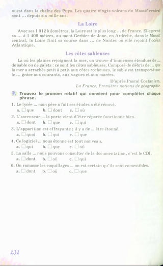 ouest dans la chaîne des Puys. Les quatre-vingts volcans du Massif central
sont ... depuis six mille ans.
La Loire
Avec ses 1012 kilomètres, la Loire est le plus long ... de France. Elle prend
sa ... à 1 408 mètres, au mont Gerbier-de-Jonc, en Ardèche, dans le Massif
central, la Loire finit sa course dans ... de Nantes où elle rejoint l’océan
Atlantique.
Les côtes sableuses
Là où les plaines rejoignent la mer, on trouve d’immenses étendues de ...
de sable ou de galets : ce sont les côtes sableuses. Composé de débris de... que
la mer a arrachés petit à petit aux côtes rocheuses, le sable est transporté sur
le ... grâce aux courants, aux vagues et aux marées.
D’après Pascal Coatanlem,
La France, Premières notions de géographie.
Trouvez le pronom relatif qui convient pour compléter chaque
phrase.
1. Le lycée ... mon père a fait ses études a été rénové,
a. L.que b. Idont c. □ où
2. L’ascenseur ... la porte vient d’être réparée fonctionne bien,
a. idont b. [ !que c. LJqui
3. L’apparition est effrayante ; il y a de ... être étonné,
a. □ quoi b. □ qui c. □ que
4. Ce logiciel ... nous étonne est tout nouveau,
a. L.qui b. que c. □ où
5. La salle ... nous pouvons consulter de la documentation, c’est le CDI.
a. [ dont b. IJ où c. LJ qui
6 . On ramasse les coquillages ... on est certain qu’ils sont comestibles,
a. t idont b. □ où c. □ que
131
 