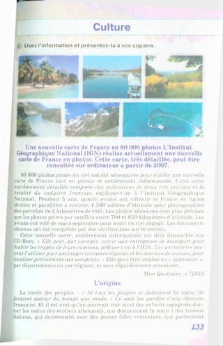 Culture
/, Lisez l’information et présentez-la à vos copains.
Une nouvelle carte de France en 80 000 photos L’Institut
Géographique National (IGN) réalise actuellement une nouvelle
carte de France en photos. Cette carte, très détaillée, peut être
consultée sur ordinateur à partir de 2007.
80 000 photos prises du ciel ont été nécessaires pour établir une nouvelle
carte de France tout en photos et entièrement informatisée. Cette carte
extrêmement détaillée comporte des indications de lieux très précises et la
totalité du cadastre français, explique-t-on à l’Institut Géographique
National. Pendant 5 ans, quatre avions ont sillonné la France en lignes
droites et parallèles à environ 4 500 mètres d’altitude pour photographier
des parcelles de 5 kilomètres de côté. Les photos aériennes sont plus précises
que les photos prises par satellite entre 700 et 850 kilomètres d’altitude. Les
avions ont volé de mai à septembre pour avoir un ciel dégagé. Les documents
obtenus ont été complétés par des vérifications sur le terrain.
Cette nouvelle carte, entièrement informatisée est déjà disponible sur
CD-Rom. « Elle peut, par exemple, servir aux entreprises de transport pour
établir les trajets de leurs camions, précise-t-on à l’IGN'. Les architectes peu
vent l'utiliserpour aménager certaines régions, et les services de secours, pour
localiserprécisément des accidents. ■
>Elle peut être vendue en ♦ morceaux ♦,
par départements ou par régions, et sera régulièrement actualisée.
Mon Quotidien, u °2319
L’origine
La ronde des peuples « Si tous les peuples se donnaient la main, ils
feraient autour du monde une ronde. » Ce sont les paroles d’une chanson
française. Et il est vrai qu’on pourrait voir ainsi des enfants espagnols don­
ner les mains des écoliers allemands, qui donneraient la main à des lycéens
italiens, qui danseraient avec des jeunes filles roumaines, (pii parleraient
 