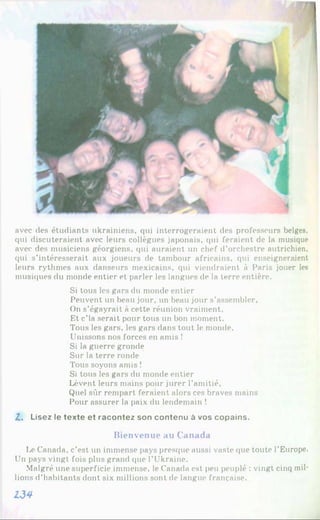 avec des étudiants ukrainiens, qui interrogeraient des professeurs belges,
qui discuteraient avec leurs collègues japonais, qui feraient de la musique
avec des musiciens géorgiens, qui auraient un chef d’orchestre autrichien,
qui s’intéresserait aux joueurs de tambour africains, qui enseigneraient
leurs rythmes aux danseurs mexicains, qui viendraient à Paris jouer les
musiques du monde entier et parler les langues de la terre entière.
Si tous les gars du monde entier
Peuvent un beau jour, un beau jour s’assembler,
On s’égayrait à cette réunion vraiment.
Et c’ia serait pour tous un bon moment.
Tous les gars, les gars dans tout le monde.
Unissons nos forces en amis !
Si la guerre gronde
Sur la terre ronde
Tous soyons amis !
Si tous les gars du monde entier
Lèvent leurs mains pour jurer l’amitié,
Quel sûr rempart feraient alors ces braves mains
Pour assurer la paix du lendemain !
Z. Lisez le texte et racontez son contenu à vos copains.
Bienvenue au Canada
I*eCanada, c’est un immense pays presque aussi vaste que toute l’Europe.
Un pays vingt fois plus grand que l’Ukraine.
Malgré une superficie immense, le Canada est peu peuplé : vingt cinq mil­
lions d’habitants dont six millions sont de langue française.
134
 