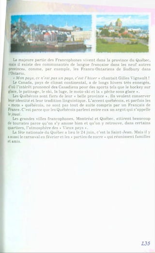 La majeure partie des Francophones vivent dans la province du Québec,
mais il existe des communautés de langue française dans les neuf autres
provinces, comme, par exemple, les Franco-Ontariens de Sudbury dans
l’Ontario.
«Mon pays, ce n'est pas un pays, c’est l'hiver » chantait Gilles Vignault !
Le Canada, pays de climat continental, a de longs hivers très enneigés,
d’où l’intérêt prononcé des Canadiens pour des sports tels que le hockey sur
glace, le patinage, le ski, la luge, le moto-ski et la « pêche sous glace *.
Les Québécois sont fiers de leur « belle province *. Ils veulent conserver
leur identité et leur tradition linguistique. L’accent québécois, et parfois les
« mots ♦ québécois, ne sont pas tout de suite compris par un Français de
France. C’est parce que les Québécois parlent entre eux un argot qui s’appelle
lejouai.
Les grandes villes francophones, Montréal et Québec, attirent beaucoup
de touristes parce qu’on s’y amuse bien et qu’on y retrouve, dans certains
quartiers, l’atmosphère des • Vieux pays *.
La fête nationale du Québec a lieu le 24 juin, c’est la Saint-Jean. Mais il y
aaussi le carnaval en février et les «parties de sucre *qui réunissent familles
et amis.
135
 