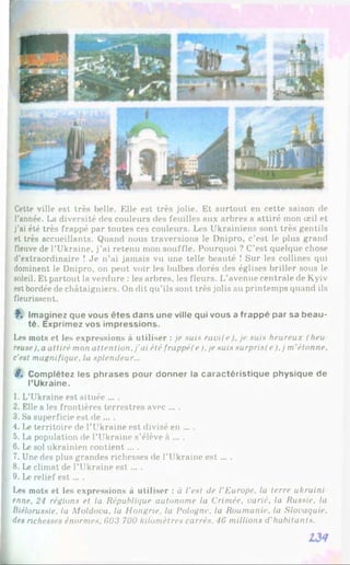 Cette ville est très belle. Elle est très jolie. Et surtout en cette saison de
l'année. La diversité des couleurs des feuilles aux arbres a attiré mon œil et
j'ai été très frappé par toutes ces couleurs. Les Ukrainiens sont très gentils
et très accueillants. Quand nous traversions le Dnipro, c’est le plus grand
fleuve de l’Ukraine, j’ai retenu mon souffle. Pourquoi ? C’est quelque chose
d’extraordinaire ! Je n’ai jamais vu une telle beauté ! Sur les collines qui
dominent le Dnipro, on peut voir les bulbes dorés des églises briller sous le
soleil. Et partout la verdure : les arbres, les fleurs. L’avenue centrale de Kyiv
est bordée de châtaigniers. On dit qu’ils sont très jolis au printemps quand ils
fleurissent.
f. Imaginez que vous êtes dans une ville qui vous a frappé par sa b eau­
té. Exprimez vos impressions.
Les mots et les expressions à utiliser : je suis ravi(e), je suis heureux (heu
reuse),a attiré mon attention, j'ai été frappé! e),je suis surprisf e),j m'étonne,
c’est magnifique, la splendeur...
8. Complétez les phrases pour donner la caractéristique physique de
l’Ukraine.
1. L’Ukraine est située ... .
2. Elle a les frontières terrestres avec ... .
3. Sa superficie est de ... .
4. Le territoire de l’Ukraine est divisé en ... .
5. La population de l’Ukraine s’élève à ... .
6 . Le sol ukrainien contient... .
7. Une des plus grandes richesses de l’Ukraine est ... .
8 . Le climat de l’Ukraine est ... .
9. Le relief e st... .
Les mots et les expressions à utiliser : à l'est de l'Europe, la terre ukraini
enne, 24 régions et la République autonome la Crimée, varié, la Russie, la
Biélorussie, la Moldova, la Hongrie, la Pologne, la Roumanie, la Slovaquie,
des richesses énormes, 603 700 kilomètres carrés. 16 millions d'habitants.
 