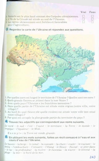 Vrai Faux
4.Goverla est le plus haut sommet des Carpates ukrainiennes. □
5.L’île de la Crimée est située au sud de l’Ukraine.
6.Les terres ukrainiennes sont fertiles et favorables
pour l’agriculture.
J. Regardez la carte de l’Ukraine et répondez aux questions.
i 1. Par quelles mers est baigné le territoire de l’Ukraine ? Quelles sont ces mers ?
I 2.Quels grands fleuves se jettent dans la mer Noire ?
I 3. Avec quels pays l’Ukraine a les frontières terrestres ?
I 4. Dans quelle partie de l’Ukraine est située votre région (votre ville, votre
village) ?
I 5. Au bord du quel fleuve (de quelle rivière) est située votre ville (est situé
votre village) ?
I 6 . Par quoi est occupée la plus grande partie du territoire du pays ?
Trouvez les adjectifs qui correspondent aux noms suivants.
I Le nord - le sud - l'est - l'ouest - le territoire - la Terre - le monde - le
I tropique - l’équateur - le Midi.
Ex e mp l e : / « Terre est ronde, grande.
En utilisant les mots suivants, faites un récit consacré à l’eau et aux
cours d ’eau de l’Ukraine.
I Lebassin - la berge - le canal - la cascade - la chute - couler - le courant - le
I delta - l’embouchure l'estuaire - l’étang - le fleuve - fluvial - se jeter dans
~ le lac - la profondeur - la rivière - le ruisseau - la source - le littoral - la
1 plage - la mer - le bord de la mer.
143
 