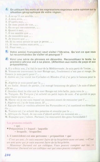 6. En utilisant les mots et les expressions exprim ez votre opinion sur la
situation géographique de votre région.
1 . À ce qu’il me semble......
2 . À mon avis......
3. D’après moi, ... .
4. De mon point de vue, ... .
5. En ce qui me concerne, ... .
6 . Quant à moi......
7. Il me semble que ... .
8 . Je considère que ... .
9. Je trouve que ... .
10. Si tu veux savoir ce que je pense......
11. Si vous voulez mon avis, ... .
12. Pour moi, ... .
Votre am i(e) français(e) veut visiter l’Ukraine. Q u’est-ce que vous
lui recom m andez de visiter et pourquoi ?
8. Voici une série de phrases en désordre. Reconstituez le texte. La
prem ière phrase est à sa place. (Attention aux noms de pays et aux
prépositions).
A. 1
1y a deux ans, j’ai fait le tour de la Méditerranée. Je suis parti de Venise.....
B. Yemen en traversant la mer Rouge qui, finalement n’est pas si rouge. Du
Yemen je suis parti pour 1’... .
C. Grèce où j’ai visité les Cyclades et Rhodes d’où j’ai pris le bateau pour la
I). Algérie je suis passé par la ... .
E. en Italie. Avant de partir, j’ai mangé beaucoup de pâtes !Je suis d’abord
allé en ... .
F. Soudan dont la côte sur la mer Rouge est très belle, puis vers le ... .
G. Turquie. En Turquie j’ai acheté un petit tapis de soie. J ’ai quitté ce pays
pour faire un tour en ... .
II. Maroc où je me suis reposé un moment avant de remonter par 1’....
I. Algérie où j’ai de bons amis. D’... .
J. Égypte dont je voulais admirer les Pyramides et j’ai continué en direction
du ... .
K. Tunisie où j’ai acheté des poteries et ensuite par le ... .
L. Afrique du Nord. Je me suis d’abord arrêté un moment en ... .
M. Espagne que j’adore. Partout j’ai rencontré des gens formidable !
Les pronoms relatifs
+ qui
• Préposition }+ lequel / laquelle
+ lesquels / lesquelles
1. L’antécédent est une personne - préposition + qui
- C'est un ami. Je vais souvent faire de la bicyclette avec cet ami. -» C’est
un ami avec qui je vais souvent faire de la bicyclette.
Monsieur Durand est un collègue. Vous pouvez compter sur lui. -*
Monsieur Durand est un collègue sur qui vous pouvez compter.
144
 