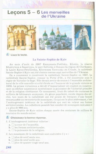 Leçons 5 —6 Les merveilles
de l’Ukraine
/♦ Lisez le texte.
La Sainte-Sophie de Kyiv
Au mois d’août do 2007 Kamyanets-Podilsky, Kliotin, la réserve
Khotrytsya à Zaporijjya, le parc Sofiivka à Ounian (la région de Cherkassy),
la Laure Kievo-Petcherska, Kliersones Tavryisky en Crimée, la cathédrale
Sainte-Sophie à Kyiv ont été choisis comme sept merveilles de l’Ukraine.
On a commencé à construire la cathédrale Sainte-Sophie en 1037. La
cathédrale Sainte-Sophie, comme la Porte d'Or, a été construite sous le
règne de Yaroslav le Sage. Elle devait servir de centre à l’ensemble architec­
tural de la ville nouvelle et a été élevée en l’honneur de la grande victoire en
1036. Le prince victorieux a décidé d’immortaliser cet exploit en construi­
sant un édifice majestueux symbolisant la puissance de l’autorité princière
et de la religion chrétienne. Ce monument, fruit du talent de centaines de
milliers de bâtisseurs anonymes, du génie populaire, existe depuis dix siè­
cles. Les murs de la cathédrale ont été peints de frescpies d’une beauté
remarquable ou recouverts de mosaïques. Ce qui est le plus intéressant, c’est
l’aménagement intérieur de la cathédrale qui met en valeur ses formes
architecturales. La cathédrale possède bon nombre de mosaïques exécutées il
y a plus de 900 ans.
Sainte-Sophie de Kyiv attire chaque année des centaines de milliers de
touristes du monde entier.
Z* Choisissez la bonne réponse.
1. L'aménagement intérieur valorise :
a. _ !la cour de l’ensemble.
b. !les formes architecturales.
c. □ la puissance de la religion.
2. Les mosaïques de la cathédrale sont exécutées il y a :
a. U plus de neuf cents ans.
b. 1 plus de neuf mille ans.
c. C1plus de quatre-vingt-neuf ans.
 