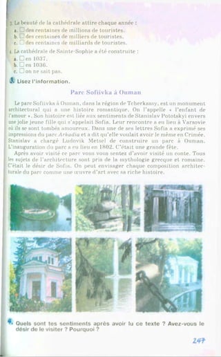 f з. Labeauté de la cathédrale attire chaque année :
a. 3des centaines de millions de touristes.
b. 7!des centaines de milliers de touristes.
c. 3Jdes centaines de milliards de touristes.
f 4.Lacathédrale de Sainte-Sophie a été construite :
a. Den 1037.
b.Den 1036.
c. Don ne sait pas.
3» Lisez l’information.
Parc Sofiivka à Ouman
Leparc Sofiivka à Ouman, dans la région de Tcherkassy, est un monument
architectural qui a une histoire romantique. On l’appelle « l’enfant de
l’amour *. Son histoire est liée aux sentiments de Stanislav Pototskyi envers
unejolie jeune fille qui s’appelait Sofia. Leur rencontre a eu lieu à Varsovie
où ils se sont tombés amoureux. Dans une de ses lettres Sofia a exprimé ses
impressions du parc Arkadia et a dit qu’elle voulait avoir le même en Crimée.
Stanislav a chargé Ludovik Metsel de construire un parc à Ouman.
! L’inauguration du parc a eu lieu on 1802. C’était une grande fête.
Après avoir visité ce parc vous vous sentez d’avoir visité un conte. Tous
1 les sujets de l’architecture sont pris de la mythologie grecque et romaine.
C’était le désir de Sofia. On peut envisager chaque composition architec­
turale du parc comme une œuvre d’art avec sa riche histoire.
 