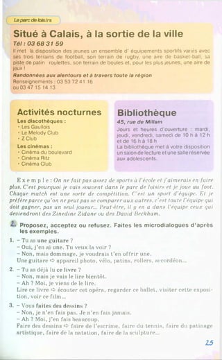 Leparcdeloisirs
Situé à Calais, à la sortie de la ville
Tél : 03 68 31 59
Il met la disposition des jeunes un ensemble d'équipements sportifs variés avec
ses trois terrains de football, son terrain de rugby, une aire de basket-ball, sa
piste de patin roulettes, son terrain de boules et, pour les plus jeunes, une aire de
jeux !
Randonnées aux alentours et à travers toute la région
Renseignements : 03 53 72 41 16
ou 03 47 15 14 13
Activités nocturnes
Les discothèques :
• Les Gaullois
• Le Melody Club
• Z Club
Les cinémas :
• Cinéma du boulevard
• Cinéma Ritz
• Cinéma Club
Bibliothèque
45, rue de Millam
Jours et heures d'ouverture : mardi,
jeudi, vendredi, samedi de 10 h à 12 h
et de 16 h à 18 h
La bibliothèque met à votre disposition
un salon de lecture et une salle réservée
aux adolescents.
E x e m p 1e : On ne fait pas asse2 de sports à l’école et j'aimerais en faire
plus. C’est pourquoi je oais souvent dans le parc de loisirs et je joue au foot.
Chaque match est une sorte de compétition. C’est un sport d’équipe. Et je
préfèreparce qu’on nepeut pas se comparer aux autres, c’est toute l’équipe qui
doit gagner, pas un seul joueur... Peut être, il y en a dans l’équipe ceux qui
deviendront des Zinedine Zidane ou des David Beckham.
Proposez, acceptez ou refusez. Faites les microdialogues d ’après
les exemples.
1. - Tu as une guitare ?
- Oui, j’en ai une. Tu veux la voir ?
- Non, mais dommage, je voudrais t’en offrir une.
Une guitare appareil photo, vélo, patins, rollers, accordéon...
2. - Tu as déjà lu ce livre ?
- Non, mais je vais le lire bientôt.
- Ah ? Moi, je viens de le lire.
Lire ce livre O écouter cet opéra, regarder ce ballet, visiter cette exposi­
tion, voir ce film...
3. - Vous faites des dessins ?
- Non, je n’en fais pas. Je n’en fais jamais.
- Ah ? Moi, j’en fais beaucoup.
Faire des dessins faire de l’escrime, faire du tennis, faire du patinage
artistique, faire de la natation, faire de la sculpture...
15
 