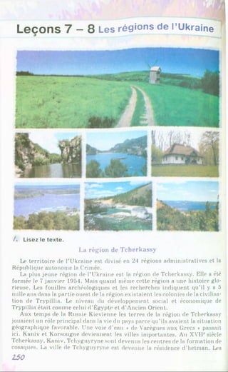 Leçons 7 —8 Les régions de l’Ukraine
/. Lisez le texte.
La région de Tcherkassy
Le territoire de l’Ukraine est divisé en 21 régions administratives et la
République autonome la Crimée.
La plus jeune région de l’Ukraine est la région de Tcherkassy. Elle a été
formée le 7 janvier 1954. Mais quand même cette région a une histoire glo­
rieuse. Les fouilles archéologiques et les recherches indiquent qu’il y a 5
mille ans dans la partie ouest de la région existaient les colonies de la civilisa­
tion de Trypillia. Le niveau du développement social et économique de
Trypillia était comme celui d’Égypte et d’Ancien Orient.
Aux temps de la Russie Kievienne les terres de la région de Tcherkassy
jouaient un rôle principal dans la vie du pays parce qu’ils avaient la situation
géographique favorable. Une voie d’eau « de Varègues aux Grecs * passait
ici. Kaniv et Korsougne deviennent les villes importantes. Au XVIIesiècle
Tcherkassy, Kaniv, Tchyguyryne sont devenus les centres de la formation de
cosaques. La ville de Tchyguyryne est devenue la résidence d’hetman. Les
150
 