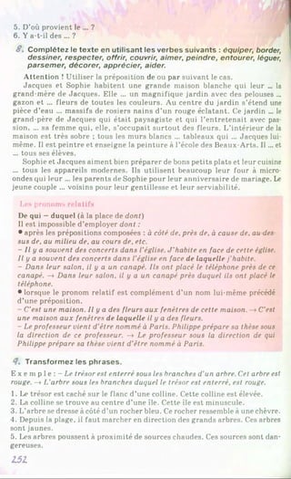 1
5. D’où provient le ... ?
6 . Y a-t-il des ... ?
S. Complétez le texte en utilisant les verbes suivants : équiper, border,
dessiner, respecter, offrir, couvrir, aimer, peindre, entourer, léguer,
parsemer, décorer, apprécier, aider.
Attention î Utiliser la préposition de ou par suivant le cas.
Jacques et Sophie habitent une grande maison blanche qui leur ... la
grand-mère de Jacques. Elle ... un magnifique jardin avec des pelouses ...
gazon et ... fleurs de toutes les couleurs. Au centre du jardin s’étend une
pièce d’eau ... massifs de rosiers nains d’un rouge éclatant. Ce jardin ... le
grand-père de Jacques qui était paysagiste et qui l’entretenait avec pas­
sion, ... sa femme qui, elle, s’occupait surtout des fleurs. L’intérieur de la
maison est très sobre ; tous les murs blancs ... tableaux qui ... Jacques lui-
même. Il est peintre et enseigne la peinture à l’école des Beaux-Arts. Il... et
... tous ses élèves.
Sophie et Jacques aiment bien préparer de bons petits plats et leur cuisine
... tous les appareils modernes. Ils utilisent beaucoup leur four à micro­
ondes qui leur ... les parents de Sophie pour leur anniversaire de mariage. Le
jeune couple ... voisins pour leur gentillesse et leur serviabilité.
Les pronoms relatifs
De qui —duquel (à la place de dont)
Il est impossible d’employer dont :
• après les prépositions composées : à côté de, près de, à cause de, au des­
sus de, au milieu de, au cours de, etc.
- Il y a souvent des concerts dans l’église. J ’habite en face de cette église.
Il y a souvent des concerts dans l'église en face de laquelle j'habite.
- Dans leur salon, il y a un canapé. Ils ont placé le téléphone près de ce
canapé. —
*Dans leur salon, il y a un canapé près duquel ils ont placé le
téléphone.
• lorsque le pronom relatif est complément d’un nom lui-même précédé
d’une préposition.
- C'est une maison. Il y a des fleurs aux fenêtres de cette maison. -* C’est
une maison aux fenêtres de laquelle il y a des fleurs.
- Le professeur vient d'être nommé à Paris. Philippe prépare sa thèse sous
la direction de ce professeur. -» Le professeur sous la direction de qui
Philippe prépare sa thèse vient d’être nommé à Paris.
4, Transformez les phrases.
E x e m p l e : -L e trésor est enterré sous les branches d’un arbre. Cet arbre est
rouge. —
»L'arbre sous les branches duquel le trésor est enterré, est rouge.
1. Le trésor est caché sur le flanc d’une colline. Cette colline est élevée.
2. La colline se trouve au centre d’une île. Cette île est minuscule.
3. L’arbre se dresse à côté d’un rocher bleu. Ce rocher ressemble à une chèvre.
4. Depuis la plage, il faut marcher en direction des grands arbres. Ces arbres
sont jaunes.
5. Les arbres poussent à proximité de sources chaudes. Ces sources sont dan­
gereuses.
151
 