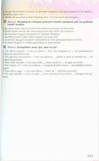 6.Avant de creuser la terre, tu devras compter trois pas à partir d’un caillou.
Cecaillou est vert.
7. Notre île se situe à côté d’autres îles. Ces îles sont inconnues.
10. Devoir. Remplacez chaque pronom relatif composé par un pronom
relatif simple.
1. Le parc dans lequel jouent les enfants entoure la demeure.
2. Cette dame invite des amis auxquels elle offre un concert.
3. Le docteur auquel on pense se nomme Mugner.
4. Le Havre est le port dans lequel vit mon ami.
5. L’acteur duquel on parle interprète le rôle principal dans ce film.
6. L’objet duquel il s’ngit appartient à mon oncle.
//. Devoir. Complétez avec qui, que ou qu’.
1. Un élève coquin : c’est un élève ... fait des blagues et ... les professeurs
n’aiment pas beaucoup.
2. Un garçon extraverti : c’est un garçon ... parle à tout le monde et ... on
entend beaucoup.
3. Une fille timide : c’est une fille ... reste seule e t ... rougit souvent.
4. Un enfant vif : c’est un enfant... comprend très vite e t... les adultes remar­
quent.
5. Une élève sage : c’est une élève ... obéit e t... félicite souvent.
6 . Un ado rebelle : c’est un ado ... n’est jamais d’accord et ... fatigue ses pa­
rents.
133
 