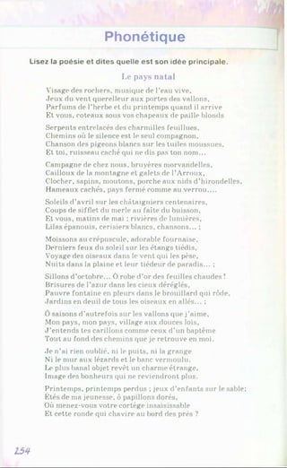Phonétique
Lisez la poésie et dites quelle est son idée principale.
Le pays natal
Visage des rochers, musique de l’eau vive.
Jeux du vent querelleur aux portes des vallons.
Parfums de l’herbe et du printemps quand il arrive
Et vous, coteaux sous vos chapeaux de paille blonds
Serpents entrelacés des charmilles feuillues.
Chemins où le silence est le seul compagnon.
Chanson des pigeons blancs sur les tuiles moussues.
Et toi, ruisseau caché qui ne dis pas ton nom...
Campagne de chez nous, bruyères morvandelles.
Cailloux de la montagne et galets de l’Arroux,
Clocher, sapins, moutons, porche aux nids d’hirondelles,
Hameaux cachés, pays fermé comme au verrou....
Soleils d’avril sur les châtaigniers centenaires.
Coups de sifflet du merle au faîte du buisson,
Et vous, matins de mai : rivières de lumières,
Lilas épanouis, cerisiers blancs, chansons... ;
Moissons au crépuscule, adorable fournaise,
Derniers feux du soleil sur les étangs tiédis,
Voyage des oiseaux dans le vent qui les pèse.
Nuits dans la plaine et leur tiédeur de paradis... ;
Sillons d’octobre... Ô robe d’or des feuilles chaudes !
Brisures de l’azur dans les cieux déréglés,
Pauvre fontaine en pleurs dans le brouillard qui rôde.
Jardins en deuil de tous les oiseaux en allés... ;
Ôsaisons d’autrefois sur les vallons que j’aime.
Mon pays, mon pays, village aux douces lois,
J ’entends tes carillons comme ceux d’un baptême
Tout au fond des chemins que je retrouve en moi.
Je n’ai rien oublié, ni le puits, ni la grange
Ni le mur aux lézards et le banc vermoulu.
Le plus banal objet revêt un charme étrange.
Image des bonheurs qui ne reviendront plus.
Printemps, printemps perdus ; jeux d’enfants sur le sable;
Étés de ma jeunesse, ô papillons dorés,
Où menez-vous votre cortège insaisissable
Et cette ronde qui chavire au bord des prés ?
Z54
 