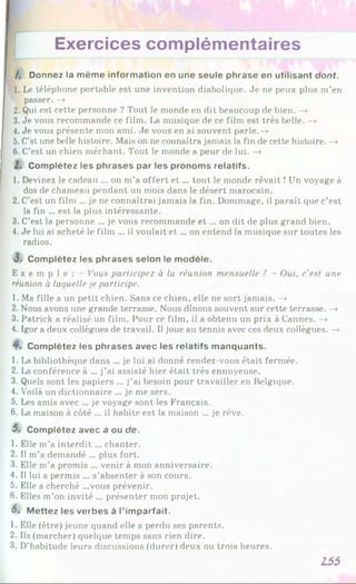 Exercices complémentaires
/, Donnez la même information en une seule phrase en utilisant dont.
1. Le téléphone portable est une invention diabolique. Je ne peux plus m’en
passer. —
»
2. Qui est cette personne ? Tout le monde en dit beaucoup de bien. —
»
3. Je vous recommande ce film. La musique de ce film est très belle. —
»
4. Je vous présente mon ami. Je vous en ai souvent parle.—
»
5. C’st une belle histoire. Mais on ne connaîtra jamais la fin de cette histoire. —
»
6 . C’est un chien méchant. Tout le monde a peur de lui. —
»
2. Complétez les phrases par les pronoms relatifs.
1. Devinez le cadeau ... on m’a offert et ... tout le monde rêvait !Un voyage à
dos de chameau pendant un mois dans le désert marocain.
2. C’est un film ... je ne connaîtrai jamais la fin. Dommage, il paraît que c’est
la fin ... est la plus intéressante.
3. C’est la personne ... je vous recommande et ... on dit de plus grand bien.
4. Je lui ai acheté le film ... il voulait e t... on entend la musique sur toutes les
radios.
3 . Complétez les phrases selon le modèle.
E x e m p l e : - Vous participez à la réunion mensuelle ? - Oui, c'est une
réunion à laquelle je participe.
1. Ma fille a un petit chien. Sans ce chien, elle ne sort jamais. —
»
2. Nous avons une grande terrasse. Nous dînons souvent sur cette terrasse. —
»
3. Patrick a réalisé un film. Pour ce film, il a obtenu un prix à Cannes. —
»
4. Igor a deux collègues de travail. Il joue au tennis avec ces deux collègues. —
»
Complétez les phrases avec les relatifs manquants.
1. La bibliothèque dans ... je lui ai donné rendez-vous était fermée.
2. La conférence à ... j’ai assisté hier était très ennuyeuse.
3. Quels sont les papiers ... j’ai besoin pour travailler en Belgique.
4. Voilà un dictionnaire ... je me sers.
5. Les amis avec ... je voyage sont les Français.
6 . La maison à côté ... il habite est la maison ... je rêve.
5, Complétez avec à ou de.
1. Elle m’a interdit... chanter.
2. Il m’a demandé ... plus fort.
3. Elle m’a promis ... venir à mon anniversaire.
4. Il lui a permis ... s’absenter à son cours.
5. Elle a cherché ...vous prévenir.
6 . Elles m’on invité ... présenter mon projet.
6% Mettez les verbes à l’imparfait.
1. Elle (être) jeune quand elle a perdu ses parents.
2. Ils (marcher) quelque temps sans rien dire.
3. D’habitude leurs discussions (durer) deux ou trois heures.
155
 