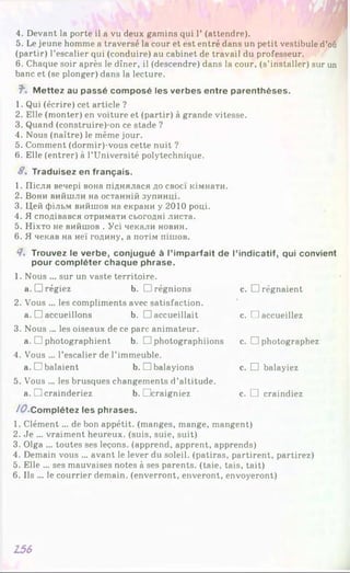 4. Devant la porte il a vu deux gamins qui Г (attendre).
5. Le jeune homme a traversé la cour et est entré dans un petit vestibule d’où
(partir) l’escalier qui (conduire) au cabinet de travail du professeur.
6. Chaque soir après le dîner, il (descendre) dans la cour, (s’installer) sur un
banc et (se plonger) dans la lecture.
J". M ettez au passé com posé les verbes entre parenthèses.
1. Qui (écrire) cet article ?
2. Elle (monter) en voiture et (partir) à grande vitesse.
3. Quand (construire)-on ce stade ?
4. Nous (naître) le même jour.
5. Comment (dormir)-vous cette nuit ?
6. Elle (entrer) à l’Université polytechnique.
8, Traduisez en français.
1. Після вечері вона піднялася до своєї кімнати.
2. Вони вийшли на останній зупинці.
3. Цей фільм вийшов на екрани у 2010 році.
4. Я сподівався отримати сьогодні листа.
5. Ніхто не вийшов . Усі чекали новин.
6. Я чекав на неї годину, а потім пішов.
Я. Trouvez le verbe, conjugué à l’im parfait de l’indicatif, qui convient
pour com pléter chaque phrase.
1. Nous ... sur un vaste territoire,
a. Drégiez b. □ régnions c.
2. Vous ... les compliments avec satisfaction,
a. □ accueillons b. □ accueillait c.
3. Nous ... les oiseaux de ce parc animateur,
a. □ photographient b. □ photographiions c.
4. Vous ... l’escalier de l’immeuble,
a. □ balaient b. □ balayions c.
5. Vous ... les brusques changements d’altitude,
a. □ crainderiez b. Dcraigniez c.
/^•C o m p létez les phrases.
1. Clément ... de bon appétit, (manges, mange, mangent)
2. Je ... vraiment heureux, (suis, suie, suit)
3. Olga ... toutes ses leçons, (apprend, apprent, apprends)
4. Demain vous ... avant le lever du soleil, (patiras, partirent, partirez)
5. Elle ... ses mauvaises notes à ses parents, (taie, tais, tait)
6. Ils ... le courrier demain, (enverront, enveront, envoyeront)
□ régnaient
□ accueillez
□ photographez
□ balayiez
□ craindiez
156
 