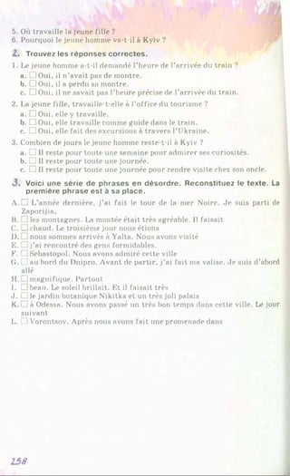 5. Où travaille la jeune fille ?
6. Pourquoi le jeune homme va-t-il à Kyiv ?
Z . Trouvez les réponses correctes.
1. Le jeune homme a-t-il demandé l’heure de l’arrivée du train ?
a. □ Oui, il n’avait pas de montre.
b. □Oui, il a perdu sa montre.
c. □ Oui, il ne savait pas l’heure précise de l’arrivée du train.
2. La jeune fille, travaille-t-elle à l’office du tourisme ?
a. □ Oui, elle y travaille.
b. L Oui, elle travaille comme guide dans le train.
c. □ Oui, elle fait des excursions à travers l’Ukraine.
3. Combien de jours le jeune homme reste-t-il à Kyiv ?
a. □ Il reste pour toute une semaine pour admirer ses curiosités.
b. □ Il reste pour toute une journée.
c. □ Il reste pour toute une journée pour rendre visite chez son oncle.
3 . Voici une série de phrases en désordre. Reconstituez le texte. La
première phrase est à sa place.
A. D L’année dernière, j’ai fait le tour de la mer Noire. Je suis parti de
Zaporijia,
B. □ les montagnes. La montée était très agréable. Il faisait
C. □ chaud. Le troisième jour nous étions
D. nous sommes arrivés à Yalta. Nous avons visité
E. □ j’ai rencontré des gens formidables.
F. U Sébastopol. Nous avons admiré cette ville
G. Ci au bord du Dnipro. Avant de partir, j’ai fait ma valise. Je suis d’abord
allé
H. □ magnifique. Partout
I. □ beau. Le soleil brillait. Et il faisait très
J. l] le jardin botanique Nikitka et un très joli palais
K. i Jà Odessa. Nous avons passé un très bon temps dans cette ville. Le jour
suivant
L. L1Vorontsov. Après nous avons fait une promenade dans
158
 