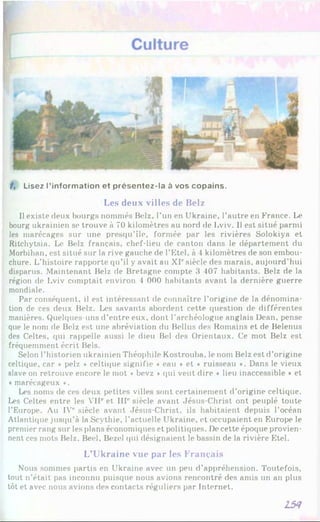 /. Lisez l’information et présentez-la à vos copains.
Les deux villes de Belz
Il existe deux bourgs nommés Belz, l’un en Ukraine, l’autre en France. Le
bourg ukrainien se trouve à 70 kilomètres au nord de Lviv. Il est situé parmi
les marécages sur une presqu’île, formée par les rivières Solokiya et
Ritchytsia. Le Belz français, chef-lieu de canton dans le département du
Morbihan, est situé sur la rive gauche de l’Etel, à 4 kilomètres de son embou­
chure. L’histoire rapporte qu’il y avait au XIesiècle des marais, aujourd’hui
disparus. Maintenant Belz de Bretagne compte 3 407 habitants. Belz de la
région de Lviv comptait environ 4 000 habitants avant la dernière guerre
mondiale.
Par conséquent, il est intéressant de connaître l’origine de la dénomina­
tion de ces deux Belz. Les savants abordent cette question de différentes
manières. Quelques-uns d’entre eux, dont l’archéologue anglais Dean, pense
que le nom de Belz est une abréviation du Belius des Romains et de Belenus
des Celtes, qui rappelle aussi le dieu Bel des Orientaux. Ce mot Belz est
fréquemment écrit Bels.
Selon l’historien ukrainien Théophile Kostrouba. le nom Belz est d’origine
celtique, car ♦ pelz ♦ celtique signifie « eau * et « ruisseau *. Dans le vieux
slave on retrouve encore le mot « bevz *qui veut dire « lieu inaccessible * et
«marécageux *.
Les noms de ces deux petites villes sont certainement d’origine celtique.
Les Celtes entre les VIF et IIF siècle avant Jésus-Christ ont peuplé toute
l’Europe. Au IV siècle avnnt Jésus-Christ, ils habitaient depuis l’océan
Atlantique jusqu’à la Scythie, l’actuelle Ukraine, et occupaient en Europe le
premier rang sur les plans économiques et politiques. De cette époque provien­
nent ces mots Belz. Beel. Bezel (pii désignaient le bassin de la rivière Etel.
L’Ukraine vue par les Français
Nous sommes partis en Ukraine avec un peu d’appréhension. Toutefois,
tout n’était pas inconnu puisque nous avions rencontré des amis un an plus
tôt et avec nous avions des contacts réguliers par Internet.
L54
 