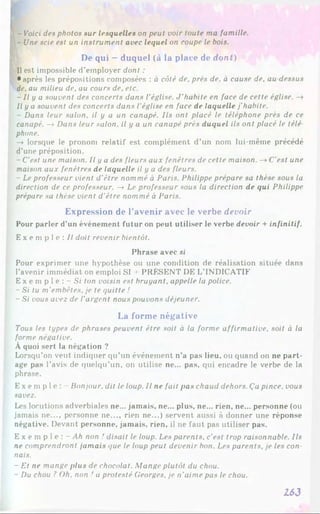 P - Voici des photos sur lesquelles on peut voir toute ma famille.
- Une scie est un instrument avec lequel on coupe le bois.
De qui - duquel (à la place de dont)
Il est impossible d’employer dont :
• après les prépositions composées : à côté de. près de. à cause de, au dessus
de, au milieu de, au cours de, etc.
- Il y a souvent des concerts dans l’église. J ’habite en face de cette église. —
►
Il y a souvent des concerts dans l'église en face de laquelle j’habite.
- Dans leur salon, il y a un canapé. Ils ont placé le téléphone près de ce
canapé. —
»Dans leur salon, il y a un canapé près duquel ils ont placé le télé
phone.
—
» lorsque le pronom relatif est complément d’un nom lui-même précédé
d’une préposition.
- C’est une maison. Il y a des fleurs aux fenêtres de cette maison. —
»C’est une
maison aux fenêtres de laquelle il y a des fleurs.
- Le professeur vient d’être nommé à Paris. Philippe prépare sa thèse sous la
direction de ce professeur. —
>Le professeur sous la direction de qui Philippe
prépare sa thèse vient d'être nommé à Paris.
Expression de l’avenir avec le verbe devoir
Pour parler d'un événement futur on peut utiliser le verbe devoir + infinitif.
E x e m p l e : / / doit revenir bientôt.
Phrase avec si
Pour exprimer une hypothèse ou une condition de réalisation située dans
l’avenir immédiat on emploi SI 4 PRÉSENT DE L’INDICATIF
E x e m p 1e : - Si ton voisin est bruyant, appelle la police.
- Si tu m’embêtes, je te quitte !
- Si vous avez de l’argent nous pouvons déjeuner.
La forme négative
Tous les types de phrases peuvent être soit à la forme affirmative, soit à la
forme négative.
À quoi sert la négation ?
Lorsqu’on veut indiquer qu’un événement n’a pas lieu, ou quand on ne part­
age pas l’avis de quelqu'un, on utilise ne... pas, qui encadre le verbe de la
phrase.
E x e mp l e : Bonjour, dit le loup. Il ne fait pas chaud dehors. Ça pince, vous
savez.
Les locutions adverbiales ne... jamais, ne... plus, ne... rien, ne... personne (ou
jamais ne..., personne ne..., rien ne...) servent aussi à donner une réponse
négative. Devant personne, jamais, rien, il ne faut pas utiliser pas.
E x e m p 1e : - Ah non ! disait le loup. Les parents, c’est trop raisonnable. Ils
ne comprendront jamais que le loup peut devenir bon. Les parents, je les con­
nais.
- Et ne mange plus de chocolat. Mange plutôt du chou.
- Du chou ?Oh. non ! a protesté Georges, je n'aime pas le chou.
L63
 