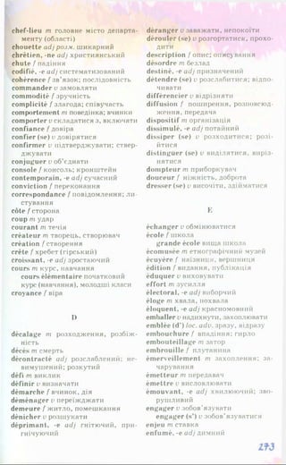 chef-lieu m головне місто департа­
менту (області)
chouette adj poj.v. шикарний
chrétien, -ne adj християнський
chute / падіння
codifié, -e adj систематизований
cohérence /'зв’язок; послідовність
commander v замовляти
commodité f зручність
complicité / злагода; співучасть
comportement rn поведінка; вчинки
comporter v складатися з, включати
confiance f довіра
confier (se) v довірятися
confirmer v підтверджувати: ствер­
джувати
conjuguer v об’єднати
console / консоль; кронштейн
contemporain, -e adj сучасний
conviction / переконання
correspondance / повідомлення; ли­
стування
côte / сторона
coup m удар
courant m течія
créateur m творець, створювач
création / створення
crête / хребет (гірський)
croissant, -e adj зростаючий
cours m курс, навчання
cours élémentaire початковий
курс (навчання), молодші класи
croyance / віра
І)
décalage т розходження, розбіж­
ність
déeés т смерть
décontracté adj розслаблений; не­
вимушений; розкутий
défi т виклик
définir v визначати
démarche / вчинок, дія
déménager і>переїжджати
demeure / житло, помешкання
dénicher v розшукати
déprimant, -e adj гнітючий, при­
гнічуючий
déranger v заважати, непокоїти
dérouler (se) v розгортатися, прохо­
дити
description / опис; описування
désordre т безлад
destiné, -e adj призначений
détendre (se) v розслабитися; відпо
чивати
différencier v відрізняти
diffusion / поширення, розповсюд­
ження, передача
dispositif rn організація
dissimulé, -e adj потайний
dissiper (se) v розходитися; розі­
йтися
distinguer (se) v виділятися, виріз­
нятися
dompteur m приборкувач
douceur / ніжність, доброта
dresser (se) v височіти, здійматися
E
échanger v обмінюватися
école / школа
grande école вища школа
écomusée m етнографічний музей
écuyère / наїзниця, вершниця
édition / видання, публікація
éduquer v виховувати
effort m зусилля
électoral, -e adj виборчий
éloge m хвала, похвала
éloquent, -e adj красномовний
emballer v надихнути, захоплювати
emblée (d’) loc. adv. зразу, відразу
embouchure / впадіння; гирло
embouteillage m затор
embrouille / плутанина
émerveillement m захоплення: за­
чарування
émetteur m передавач
émettre v висловлювати
émouvant, -e adj хвилюючий; зво­
рушливий
engager v зобов’язувати
engager (s’) v зобов’язуватися
enjeu m ставка
enfumé, -e adj димний
 