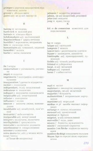 grimper удертися; видиратися; під­
німатися: лазити
grossir у збільшувати
guère adv не дуже; майже ні
Н
hareng т оселедець
hard rock т важкий рок
harnais т кінська збруя
hebdomadaire adj щотижневий
hépatocirrhose / цироз печінки
hostilité/' ворожнеча; неприязнь
hôte т господар; гість
humanitaire adj гуманний, людяний
humidité / волога
hurler у вити; голосити
І
île / острів
immortaliser у увічнювати, увічни­
ти
impôt т податок
imprimerie /поліграфія; книгодру­
кування
inauguration / урочисте відкриття
inciter у спонукати
indépendant, -е adj незалежний
indicateur т покажчик
indiquer у вказувати; повідомляти
inépuisable adj невичерпний
infester у наводнити
influence / вплив
innover у вносити зміни; нововве­
дення
inoubliable adj незабутній, пам’ят­
ний
insécurité / небезпечність
inséparable adj невід’ємний
intégrer у включати, включити
intelligibilité / зрозумілість
intercaler у включати; додавати
interlocuteur т співрозмовник
interner Упомістити
intra-moros loc. adv. у межах міста
issue / вихід
à l’issue de наприкінці
J
jalousie / заздрість; ревнощі
jaloux, -se adj заздрісний, ревнивий
jeter (se) впадати
joug rn ярмо; тягар
K
kit m de connexion комплект для
підключення
L
lac m озеро
laïque adj світський
lamproie / мінога
lancer (se) y розпочинати; узятися
léguer y заповідати, заповісти
limitrophe adj прикордонний; су­
міжний
lisible adj чіткий; розбірливий
littoral m узбережжя
local,-eadj місцевий
ludique adj ігровий
lueur / слабке світло
M
mail m молот
maîtriser y оволодіти; опанувати
majestueux, -se adj величний
majorité / більшість
malnutrition / неправильне харчу­
вання
maritime adj морський
médias m pl засоби масової інфор­
мації
mélange m суміш; мішанина
mensuel adj щомісячний
menteur m брехун
méprisé, -e adj зневажливий
merveille / чудо, диво
misère/ бідність; нужденність
mixité / змішаний характер
montée / en flèche підйом на висоту
арки
montrer du doigt показувати пальцем
Moyen Age m середні віки; середньо­
віччя
l f 5
 