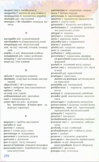 moquer (se) v насміхатися
moquette f килим на всю кімнату
mousqueton т мушкетон; карабін
multiple adj численний
musique f de chambre камерна му­
зика
N
navigable adj судноплавний
néerlandais m нідерландська мова
néogotique adj неоготичний
net, -te adj чистий; чіткий; очевид­
ний
nimbé, -e adj обведений німбом
notamment adv саме; особливо
notation f виставлення оцінок
noué ad/ пов’язаний
О
obésité f надмірна повнота
obsédant, -e adj нав’язливий, настир­
ливий
objectivité f об’єктивність
opter v вибрати; висловлюватися
option f вибір
or conj але; однак
ordinairement adv звичайно
oser v наважуватися
outre-mer loc.adv. за морем
les territoires d’outre-mer за­
морські території
P
pagayer v гребти; веслувати
paradis m рай
paresse f лінощі
paroi f стіна; укіс; схил
parrainage m підтримка
parsemer v усипати; усіяти
parvenir v досягати
pasm крок; па(y танцях)
passer à l’antenne передати мікрофон
passionner (se) о перейнятися гаря­
чим почуттям
lf6
patrimoine m спадщина, спадок
peau f шкіра; шкура
pèlerinage m паломництво
pénétrer v проникати, проникнути
pente f спуск; схил
pérennité f вічність; постійність
performance f спортивне досягнен­
ня; результат; успіх
phoque т тюлень
piétiner v тупати; тупотіти
piste f доріжка; траса
plaindre (se) v скаржитися
plaine f рівнина
plutôt adv скоріше; краще
porc m свинина
pollution f забруднення
porcelaine f порцеляна, фарфор
en porcelaine порцеляновий, фар­
форовий
portail m головний вхід; портал
porter (se) v почуватися; тут: бути
в моді
possessif adj присвійний
pratique f практика
mettre en pratique застосовувати
на практиці
préalable adj попередній
prédilection f перевага; прихиль­
ність
préjugé m упередження; забобони
prendre goût захопитися; заохоти­
тися
préoccuper v турбувати; непокоїти
préservation f охорона; запобігання
prestigieux, -euse adj престижний;
прекрасний; високоякісний
primauté f першість
priorité f пріоритет
probablement adv очевидно; напевно
procurer (se) v діставати; забезпе­
чити
profond, -e adj глибокий
profondément adv глибоко; дуже
proie f здобич
prouver v свідчити; доводити
provoquer v викликати, провокувати
prudent, -e adj обережний
soyez prudents будьте обережні
publicité f реклама
puisque conj оскільки
 