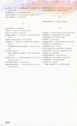surfer v тут: відвідувати сайти Ін-
тернету
surpoids т надмірна вага
surprendre v уловлювати, помічати
surveiller т стежити
Т
tambour т барабан
taux т відсоток: вартість
taxe f плата; податок
terminale f останній (випускний)
клас
toile f d'araignée павутина
tomber v падати; попасти; потра­
пити
tomber sous les yeux попасти на
очі
torche /'факел
une lampe torche електричний
ліхтар
trahir (se) v пробовкнутися; вика­
зувати себе
transmission f передача
transparaître v просвічувати; пе­
реглянути
tristesse f сум; смуток; печаль
tromper (se) v помилятися
U
utilisateur m користувач
V
valoir v коштувати; бути вартим
vedette f знаменитість; зірка
végétaux m pl рослини
veiller v не спати
venger (se) v помститися за себе
vérifier и перевіряти
vestiges m pl сліди
vice versa adv навпаки; назад
victorieux, -se adj переможний
violon m скрипка
violoncelle m віолончель
visible adj видимий; видний
vocation f покликання
voyant m віщун
mal voyant m слабозорий
IfS
 