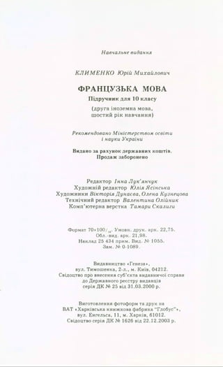 Навчальне видання
КЛИМЕНКО Юрій Михайлович
Ф РА Н Ц УЗЬ КА МОВА
Підручник для 10 класу
(друга іноземна мова,
шостий рік навчання)
Рекомендовано Міністерством освіти
і науки України
Видано за рахунок державних коштів.
Продаж заборонено
Редактор Інна Лук'янчук
Художній редактор Юлія Ясінська
Художники Вікторія Дунаева, Олена Кузнецова
Технічний редактор Валентина Олійник
Комп’ютерна верстка Тамари Скалиги
Формат 70х100/1#. Умови, друк. арк. 22,75.
Обл.-вид. арк. 21,98.
Наклад 25 434 прим. Вид. № 1055.
Зам. № 0-1089.
Видавництво «Генеза»,
вул. Тимошенка, 2-л., м. Київ, 04212.
Свідоцтво про внесення суб’єкта видавничої справи
до Державного реєстру видавців
серія ДК № 25 від 31.03.2000 р.
Виготовлення фотоформ та друк на
ВАТ «Харківська книжкова фабрика “Глобус”»,
вул. Енгельса, 11, м. Харків, 61012.
Свідоцтво серія ДК № 1626 від 22.12.2003 р.
 