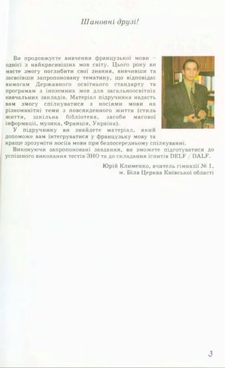 Шановні друзі!
Ви продовжуєте вивчення французької мови -
однієї з найкрасивіших мов світу. Цього року ви
маєте змогу поглибити свої знання, вивчивши та
засвоївши запропоновану тематику, що відповідає
вимогам Державного освітнього стандарту та
програмам з іноземних мов для загальноосвітніх
навчальних закладів. Матеріал підручника надасть
вам змогу спілкуватися з носіями мови на
різноманітні теми з повсякденного життя (стиль
життя, шкільна бібліотека, засоби масової
інформації, музика, Франція, Україна).
У підручнику ви знайдете матеріал, який
допоможе вам інтегруватися у французьку мову та
краще зрозуміти носіїв мови при безпосередньому спілкуванні.
Виконуючи запропоновані завдання, ви зможете підготуватися до
успішного виконання тестів ЗНО та до складання іспитів ОБІД" / БАЬК.
Юрій Клименко, вчитель гімназії № 1,
м. Біла Церква Київської області
З
 