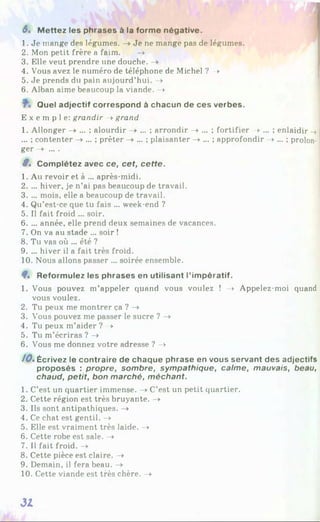 6% M ettez les phrases à la forme négative.
1. Je mange des légumes. -> Je ne mange pas de légumes.
2. Mon petit frère a faim. ->
3. Elle veut prendre une douche. ->
4. Vous avez le numéro de téléphone de Michel ? —
>
5. Je prends du pain aujourd’hui. ->
6. Alban aime beaucoup la viande. ->
Quel adjectif correspond à chacun de ces verbes.
E x e m p l e : grandir -> grand
1. Allonger -> ... ; alourdir -> ... ; arrondir -> ... ; fortifier -> ... ; enlaidir ->
... ; contenter —
>... ; prêter —
>... ; plaisanter -» ... ; approfondir -> ... ; prolon­
ger -> ... .
9s Complétez avec ce, cet, cette.
1. Au revoir et à ... après-midi.
2. ... hiver, je n’ai pas beaucoup de travail.
3. ... mois, elle a beaucoup de travail.
4. Qu’est-ce que tu fais ... week-end ?
5. Il fait froid ... soir.
6. ... année, elle prend deux semaines de vacances.
7. On va au stade ... soir !
8. Tu vas où ... été ?
9. ... hiver il a fait très froid.
10. Nous allons passer ... soirée ensemble.
9% Reformulez les phrases en utilisant l’impératif.
1. Vous pouvez m’appeler quand vous voulez ! -> Appelez-moi quand
vous voulez.
2. Tu peux me montrer ça ? —
>
3. Vous pouvez me passer le sucre ? ->
4. Tu peux m’aider ? -»
5. Tu m’écriras ? —
>
6. Vous me donnez votre adresse ? —
>
/OsÉcrivez le contraire de chaque phrase en vous servant des adjectifs
proposés : propre, sombre, sympathique, calme, mauvais, beau,
chaud, petit, bon marché, méchant.
1. C’est un quartier immense. -> C’est un petit quartier.
2. Cette région est très bruyante. ->
3. Ils sont antipathiques. —
>
4. Ce chat est gentil. ->
5. Elle est vraiment très laide. —
►
6. Cette robe est sale. -»
7. Il fait froid. ->
8. Cette pièce est claire. -*
9. Demain, il fera beau. —
>
10. Cette viande est très chère. —
>
31
 