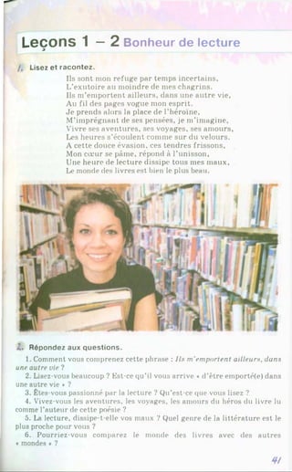 L e ç o n s 1 — 2 Bonheur de lecture
9
/, Lisez et racontez.
Ils sont mon refuge par temps incertains.
L’exutoire au moindre de mes chagrins.
Ils m’emportent ailleurs, dans une autre vie,
Au fil des pages vogue mon esprit.
Je prends alors la place de l’héroïne,
M’imprégnant de ses pensées, je m’imagine,
Vivre ses aventures, ses voyages, ses amours,
Les heures s’écoulent comme sur du velours.
A cette douce évasion, ces tendres frissons,
Mon cœur se pâme, répond à l’unisson,
Une heure de lecture dissipe tous mes maux,
Le monde des livres est bien le plus beau.
2. Répondez aux questions.
1. Comment vous comprenez cette phrase : Ils m'emportent ailleurs, dans
une autre vie ?
2. Lisez-vous beaucoup ? Est-ce qu’il vous arrive «d’être emporté(e) dans
une autre vie * ?
3. Êtes-vous passionné par la lecture ? Qu’est-ce que vous lisez ?
4. Vivez-vous les aventures, les voyages, les amours du héros du livre lu
comme l’auteur de cette poésie ?
5. La lecture, dissipe-t-elle vos maux ? Quel genre de la littérature est le
plus proche pour vous ?
6. Pourriez-vous comparez le monde des livres avec des autres
« mondes * ?
4/
 
