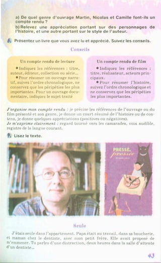 a) De quel genre d ’ouvrage Martin, Nicolas et Camille font-ils un
compte rendu ?
b) Relevez une appréciation portant sur des personnages de
l’histoire, et une autre portant sur le style de l’auteur.
Présentez un livre que vous avez lu et apprécié. Suivez les conseils.
CoiiMeilM
Un compte rendu de lecture
• Indiquez les références : titre,
auteur, éditeur, collection ou série...
• Pour résumer un ouvrage narra­
tif, suivez l’ordre chronologique, ne
conservez que les péripéties les plus
importantes. Pour un ouvrage docu­
mentaire, indiquez le sujet traité
Un compte rendu de film
•Indiquez les références :
titre, réalisateur, acteurs prin­
cipaux.
• Pour résumer l’histoire,
suivez l’ordre chronologique et
ne conservez que les péripéties
les plus importantes.
J’organise mon compte rendu : je précise les références de l’ouvrage ou du
film présenté et son genre, je donne un court résumé de l’histoire ou de con­
tenu, je donne quelques appréciations (positives ou négatives).
Je m'exprime clairement : regard tourné vers les camarades, voix audible,
registre de la langue courant.
f , Lisez le texte.
Hp u Ip
J ’étais seule dans l’appartement. Papa était au travail, dans sa boucherie,
et maman chez le dentiste, avec mon petit frère. Elle avait proposé de
m'emmener. Tu parles d’une distraction, deux heures dans la salle d’attente
d’un dentiste...
 