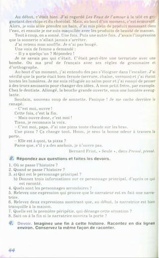 Au début, c’était bien. J ’ai regardé Les Feux de l'amour à la télé en gri­
gnotant des chips et du chocolat. Mais, au bout d’un moment, c’est écœurant.
Alors, je suis allée prendre un bain. J ’ai mis plein de produit moussant dans
l’eau, et ensuite je me suis maquillée avec les produits de beauté de maman.
Tout à coup, on a sonné. Une fois. Puis une autre fois. J ’avais l’impression
que la sonnerie n’allait jamais s’arrêter.
J ’ai retenu mon souffle. Je n’ai pas bougé.
Une voix de femme a demandé :
- Il y a quelqu’un ? Répondez !
Je ne savais pas qui c’était. C’était peut-être une terroriste avec une
bombe. Ou ma prof de français avec ses règles de grammaire et
d’orthographe.
Au bout d’un moment, j’ai entendu des pas s’éloigner dans l’escalier. J'ai
vérifié (pie la porte était bien fermée (serrure, chaîne, verrous) et j’ai éteint
toutes les lumières. Je me suis réfugiée au salon pour et j’ai essayé de penser
à des trucs amusants pour changer des idées. À mon petit frère, par exemple.
Chez le dentiste. Allongé, la bouche grande ouverte, sous une lumière aveug-
lante.
Soudain, nouveau coup de sonnette. Panique ! Je me cache derrière le
canapé.
- C’est moi, ouvre !
Cette fois, c’est la fin.
- Mais ouvre donc, c’est moi î
Tiens, je reconnais la voix.
- C’est moi, papa. J ’ai une pizza toute chaude sur les bras.
Une pizza ? Ça change tout. Hmm, je sens la bonne odeur à travers la
porte.
- Elle est à quoi, ta pizza ?
Parce que, s’il y a des anchois, je n’ouvre pas.
Bernard Friot, «Seule », dans Pressé.pressé.
S. Répondez aux questions et faites les devoirs.
1. Où se passe l’histoire ?
2. Quand se passe l’histoire ?
3. a) Qui est le personnage principal ?
b) Donnez trois informations sur ce personnage principal, d’après ce qui
est raconté.
4. Quels sont les personnages secondaires ?
5. Relevez une expression qui prouve que le narrateur est en fait une narra­
trice.
6. Relevez deux expressions montrant que, au début, la narratrice est bien
tranquille à la maison.
7. Quelle est la première péripétie, qui dérange cette situation ?
8. Sait-on à la fin si la narratrice ouvrira la porte ?
4» Devoir. Imaginez une fin à cette histoire. Racontez en dix lignes
environ. Conservez la même façon de raconter.
44
 
