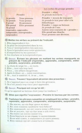 Les verbes du groupe prendre
comprendre, entreprendre,
surprendre)
(reprendre, apprendre.
Je prends Nous prenons
Tu prends Vous prenez
Il prend Ils prennent
Elle prend Elles prennent
On prend
Prendre
Prendre + objet
Je prends mon livre.
Prendre + moyen de transport
Je prends le taxi pour aller à la
bibliothèque.
Prendre + repas ou boisson
Je prends de l'eau.
Autres sens courants de * prendre *
Elle prend une douche.
Nous prenons une décision.
/0 . Mettez les verbes au présent de l’indicatif.
1. Elles (apprendre) à lire.
2. La pluie les (surprendre) dans la rue.
3. Vous n’ (entreprendre) rien sans eux.
4. Nous le (prendre) sous notre protection.
5. (Comprendre)-tu ma question ?
6. Ces résultats ne la (surprendre) pas.
//. Devoir. Écrivez les phrases en mettant les verbes manquants au
présent de l’indicatif (reprendre, apprendre, comprendre, entre­
prendre, surprendre, prendre).
1. La chute de neige les ... en route.
2. Elles ... tout cela trop tard.
3. Nous ... une affaire dangereuse.
4. Après le dîner, on ... notre conversation.
5. Ils ... tout le matériel. 6. Je ne ... rien.
I L Devoir. Trouvez l’équivalent ukrainien des proverbes :
1. On n’apprend pas à un singe à faire des grimaces.
2. On n’est jamais trop vieux pour apprendre.
13. Devoir. Pourquoi est-ce qu’on dit :
Ce qu’on apprend au berceau dure jusqu’au tombeau ?
/ 4 . Dites que signifie l’expression : Prendre le taureau par les cornes.
/5, Traduisez les phrases suivantes en employant les verbes : prendre,
reprendre, apprendre, comprendre, entreprendre, surprendre.
1. Ми знаємо, що він бере уроки музики.
2. Які ліки повинна приймати твоя бабуся?
3. Він здивований, що цієї книги немає в бібліотеці.
4. Він не розуміє, про що йде мова в цій статті.
5. Ми вчимо цю поезію напам’ять.
6. Вони беруться за цю справу із задоволенням.
7. Коли мені сумно, я повертаюся до цього роману.
8. Вона завжди про все дізнається останньою.
45
 