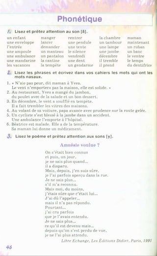 Phonétique
I, Lisez et prêtez attention au son [à].
un enfant manger rentrer la chambre maman
une enveloppe lancer une pendule un tambour maintenant
l’entrée demander une tente une lampe un ruban
une ampoule un manteau le silence une jambe un banc
une ambulance un pantalon vendredi décembre le ventre
une mandarine la cantine une dent il tremble le temps
les vacances la tempête un gendarme il prend du dentifrice
Z. Lisez les phrases et écrivez dans vos cahiers les mots qui ont les
mots nasaux.
1. « N’aie pas peur, dit maman à Yves.
Le vent n’emportera pas la maison, elle est solide. *
2. Au restaurant, Yves a mangé du jambon,
du poulet avec de la salade et un bon dessert.
3. En décembre, le vent a soufflé en tempête.
Il a fait trembler les vitres des maisons.
4. Au volant de sa voiture, papa avance avec prudence sur la route gelée.
5. Un cycliste s’est blessé à la jambe dans un accident.
Une ambulance l’emporte à l’hôpital.
6. Béatrice est malade. Elle a de la température.
Sa maman lui donne un médicament.
J, Lisez le poème et prêtez attention aux sons [y].
AmnMi* voulue ?
On s’était bien connus
et puis, un jour,
je ne sais plus quand...
il a disparu.
Mais, depuis, j’en suis sûre,
je l’ai parfois aperçu dans la rue.
Je ne sais plus...
s’il m’a reconnu.
Mais moi, du moins,
j’étais sûre que c’était lui...
J ’ai dû l’appeler...
mais il n’a pas répondu.
Pourtant...
j’ai cru parfois
que je l’avais entendu.
Je ne sais plus...
ce qu’il est devenu mais...
depuis qu’on s’est perdu de vue,
je ne l’ai plus attendu.
Libre Echange, Leu Éditions Didier. Paris, 1991
46
 