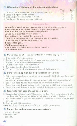 3 . Réécouter le dialogue et dites si c ’est vrai ou faux.
1. Le projet est d’enseigner trois langues étrangères.
Vrai
□
Paux
□
2. Vlada et Bogdan sont d’accord. □ □
3. Svitlana propose une autre solution. □ □
4. Bogdan est du même avis que Svitlana. □ □
Comment le dire
Je voudrais savoir ce que tu penses de ... ce que vous pensez de ...
Qu’est-ce que tu en penses ? Qu’est-ce que vous en pensez ?
Quelle est ton (votre) opinion sur la question ?
Je voudrais avoir ton / votre avis sur ...
Quel est ton / votre point de vue sur ... ?
J'aimerais connaître ton / votre opinion sur la question ?
Je ne sais pas ce que tu en penses, mais ...
Il me semble que ...
J ’ai l’impression que ...
À mon avis,... = Selon moi.... = D’après moi,...
Je me demande si ...
4*. Complétez les phrases suivantes de manière appropriée.
1. Il me ... que c’est intéressant.
2. Je me ... si ce n’est pas inutile d’organiser une soirée littéraire.
3. À mon ..., c’est un livre très intéressant.
4. Qu’est-ce que vous ... de ce roman ?
5. J ’ai ... que j’ai déjà lu cette nouvelle.
6. D’... moi, c’est le plus intéressant genre de la littérature.
5 , Donnez votre opinion sur les propositions suivantes.
1. Est-ce que nous devons construire une nouvelle bibliothèque dans notre
ville (village) ?
2. Est-ce que tous les élèves doivent fréquenter la bibliothèque scolaire ?
3. Est-ce que nous devons développer les activités culturelles ?
4. Est-ce que nous devons obliger les élèves à lire la littérature classique ?
5. Est-ce que nous devons organiser un club de littérature pour les jeunes ?
3, Trouvez le nom pour chaque description.
1. Atmosphère sérieuse et problèmes graves. Tout finit mal, même s’il n’y a
pas de morts. Ce genre peut être « historique *, « psychologique », etc.
2. Pas d’événements graves, fin souvent heureuse mais le sujet reste
sérieux.
3. Ce genre est fait pour rire.
Mots à utiliser : le drame la comédie, la comédie dramatique.
f". Donnez les explications aux genres suivants :
- science-fiction ;
- fantastique ;
- policier.
 