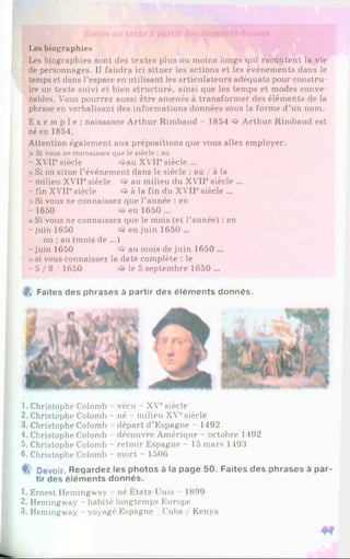 Les biographies
Les biographies sont des textes plus ou moins longs qui racontent la vie
de personnages. Il faudra ici situer les actions et les événements dans le
temps et dans l’espace en utilisant les articulateurs adéquats pour constru­
ire un texte suivi et bien structuré, ainsi que les temps et modes conve­
nables. Vous pourrez aussi être amenés à transformer des éléments de la
phrase en verbalisant des informations données sous la forme d’un nom.
E x e m p l e : naissance Arthur Rimbaud - 1854 ^ Arthur Rimbaud est
né en 1854.
Attention également aux prépositions que vous allez employer.
►Si vous ne connaissez que le siècle : au
- XVIIesiècle =>au XVIIesiècle ...
»
•Si on situe l’événement dans le siècle : au / à la
- milieu XVIIesiècle au milieu du XVIIesiècle ...
- fin XVIF siècle à la fin du XVIIesiècle ...
►
Si vous ne connaissez que l’année : en
-1650 O en 1650...
►
Si vous ne connaissez que le mois (et l’année) : en
-juin 1650 en juin 1650 ...
ou : au (mois de ...)
-juin 1650 <
=
>au mois de juin 1650 ...
»si vous connaissez la date complète : le
- 5 / 9 / 1650 le 5 septembre 1650 ...
#, Faites des phrases à partir des éléments donnés.
1. Christophe Colomb vécu - XVesiècle
2. Christophe Colomb - né - milieu XVesiècle
3. Christophe Colomb départ d’Espagne - 1492
4. Christophe Colomb découvre Amérique - octobre 1492
5. Christophe Colomb - retour Espagne - 15 mars 1493
6. Christophe Colomb - mort - 1506
f , Devoh Reqardez les photos à la page 50. Faites des phrases à par­
tir des éléments donnés.
1. Ernest Hemingway né États-Unis 1899
2. Hemingway - habité longtemps Europe
3. Hemingway - voyagé Espagne / Cuba / Kenya
 