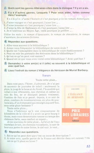Z. Quels sont les genres littéraires cités dans le dialogue ? Il y en a six.
J. Il y a d’autres genres. Lesquels ? Pour vous aider, faites comme
dans l’exemple.
E x e m p l e : J'aime l'histoire et c’est pourquoi je lis les romans historiques.
1. J’aime voyager et c’est pourquoi j’aime lire ... .
2. J ’aime inventer et c’est pourquoi j’aime lire ... .
3. J ’aime la fête de Halloween et c’est pourquoi j’aime lire ... .
4. Je m’intéresse au Moyen Âge, voilà pourquoi je préfère ... .
Utilise les mots : le roman d’épouvante, le roman de chevalerie, le roman
d’aventure, les sciences fictions.
4. Répondez aux questions.
1. Allez-vous souvent à la bibliothèque ?
2. Aimez-vous fréquenter la bibliothèque de votre école ?
3. Quelle est l’atmosphère dans la bibliothèque de votre établissement ?
4. Peut-on voir les portraits des écrivains dans la bibliothèque ?
5. Qu’est-ce qu’on peut voir encore ?
6. Quand est-ce que vous avez visité cette bibliothèque ? Avec quel but ?
5. Demandez à votre ami(e) si il (elle) va souvent à la bibliothèque et
avec quel but.
6. Lisez l’extrait du roman L’élégance du hérisson de Muriel Barbery.
Sœ urs
Toute cette pluie...
Dans mon pays, l’hiver, il pleuvait. Je n’ai pas
de souvenir de journées de soleil : seulement la
pluie, le joug de la boue et du froid, l’humidité qui
collait à nos vêtements, nos cheveux et même au
coin du feu, ne se dissipait jamais vraiment.
Combien de fois ai-je pensé, depuis, à ce soir de
pluie, combien de remémorations, en plus de qua­
ranteans, d’un événement qui resurgit aujourd’hui,
sous cette pluie battante ?
Toute cette pluie...
Nous n’habitions qu’à une cinquantaine de
kilomètres de la ville et il y avait un gros bourg à
douze, mais nous demeurions comme au temps des
châteaux forts, sans confort ni espoir...
Je me souviens de cette pluie... Le bruit de l’eau
martelant le toit, les chemins ruisselants, la mer de
boueaux portes de notre ferme, le ciel noir, le vent...
ï* Répondez aux questions.
1. Est-ce qu’on peut dire que c’est un texte de description ?
2. À votre avis, quelle partie de la France est décrite dans cet extrait ? Où
est-ce qu’il pleut en hiver ?
I.'ÉI-ELANCE
1)1 HÉRISSON
PRIX
DES LIBRAIRES
i
53
 