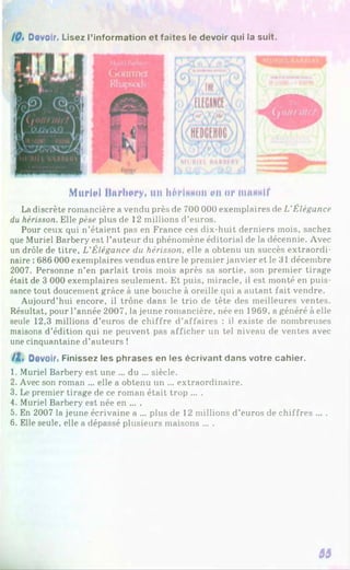 10» Devoir. Lisez l’information et faites le devoir qui la suit.
Muriel Mnrbery. un hérinfion eu §r mrnwlf
Ladiscrète romancière a vendu près de 700 000 exemplaires de L'Élégance
du hérisson. Elle pèse plus de 12 millions d’euros.
Pour ceux qui n’étaient pas en France ces dix-huit derniers mois, sachez
que Muriel Barbery est l’auteur du phénomène éditorial de la décennie. Avec
un drôle de titre, L’Élégance du hérisson, elle a obtenu un succès extraordi­
naire : 686 000 exemplaires vendus entre le premier janvier et le 31 décembre
2007. Personne n’en parlait trois mois après sa sortie, son premier tirage
était de 3 000 exemplaires seulement. Et puis, miracle, il est monté en puis­
sance tout doucement grâce à une bouche à oreille qui a autant fait vendre.
Aujourd’hui encore, il trône dans le trio de tête des meilleures ventes.
Résultat, pour l’année 2007, la jeune romancière, née en 1969, a généré à elle
seule 12,3 millions d’euros de chiffre d’affaires : i) existe de nombreuses
maisons d’édition qui ne peuvent pas afficher un tel niveau de ventes avec
une cinquantaine d’auteurs !
/1 , Devoir. Finissez les phrases en les écrivant dans votre cahier.
1. Muriel Barbery est une ... du ... siècle.
2. Avec son roman ... elle a obtenu un ... extraordinaire.
3. Le premier tirage de ce roman était trop ... .
4. Muriel Barbery est née en ... .
5. En 2007 la jeune écrivaine a ... plus de 12 millions d’euros de chiffres ... .
6. Elle seule, elle a dépassé plusieurs maisons ... .
33
 