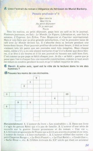 / . Lisez l’extrait du roman L’élégance du hérisson de Muriel Barbery.
Pennée profonde n°6
Que vois-tu
Que lis-tu
Au petit déjeuner
Et je sais qui
Tu es
Tous les matins, au petit déjeuner, papa boit un café et lit le journal.
Plusieurs journaux, en fait : Le Monde, Le Figaro, Libération et, une fois la
semaine, L'Express, Les Échos, Time Magazine et Courrier international.
Mais je vois bien que sa plus grande satisfaction, c’est la première tasse de
café avec Le Monde devant lui. Il s’absorbe dans sa lecture pendant une
bonne demi-heure. Pour pouvoir profiter de cette demi-heure, il doit se lever
vraiment très tôt parce que ses journées sont très remplies. Mais chaque
matin, même s’il y a eu une séance nocturne et qu’il n’a dormi que deux heu­
res, il se lève à six heures et il lit son journal en buvant son café bien fort.
C’est comme ça que papa se bâtit chaque jour. Je dis « se bâtit » parce que je
pense que c’est à chaque fois une nouvelle construction, comme si tout avait
été réduit en cendres pendant la nuit et qu’il fallait repartir de zéro.
Devoir. À votre avis, quel est le rôle de la lecture dans la vie des
hommes ?
/^•Trouvez les noms de ces écrivains.
9
1
2
3 10
4
8 5
6
Horizontalement. 1. L’auteur du livre « Les misérables *. 2. Dans son livre
il s’agit du garçon Rémi qui n’a pas de famille. 3. L’auteur d’une série de
nouvelle sur la guerre franco prussienne et du roman « Une vie ♦.
4. L’écrivain progressiste de France qui a écrit ses œuvres en prose et en vers.
L’auteur du roman ♦ L’âme enchantée ». 5. L’auteur célèbre des contes « Le
petit Chaperon Rouge *, ♦Le Petit Poucet *, «Le Chat Botté », «Cendrillon *,
♦Barbe Bleue *, etc. 6. Célèbre écrivain du XXesiècle qui était un aviateur
 