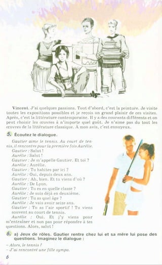 Vincent. J ’ai quelques passions. Tout d’abord, c’est la peinture. Je visite
toutes les expositions possibles et je reçois un grand plaisir de ces visites.
Après, c’est la littérature contemporaine. Il y a des courants différents et on
peut choisir les œuvres à n’importe quel goût. Je n’aime pas du tout les
œuvres de la littérature classique. À mon avis, c’est ennuyeux.
5. Écoutez le dialogue.
Gautier aime le tennis. Au court de ten
nis, il rencontre pour la première fois Aurélie.
Gautier : Salut !
Aurélie : Salut !
Gautier : Je m’appelle Gautier. Et toi ?
Aurélie : Aurélie.
Gautier : Tu habites par ici ?
Aurélie : Oui, depuis deux ans.
Gautier : Ah, bien. Et tu viens d’où ?
Aurélie : De Lyon.
Gautier : Tu es en quelle classe ?
Aurélie : Je suis déjà en deuxième.
Gautier : Tu as quel âge ?
Aurélie : Je vais avoir seize ans.
Gautier : Tu as l’air sportif ! Tu viens
souvent au court de tennis.
Aurélie : Oui. Et j’y viens pour
m’entraîner et non pas pour répondre à tes
questions. Alors, salut !
6. a) Jeux de rôles. Gautier rentre chez lui et sa mère lui pose des
questions. Imaginez le dialogue :
- Alors, le tennis ?
- J'ai rencontré une fille sympa.
6
 