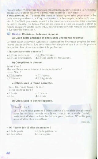 remarquable. 7. Écrivain français contemporain, participant à la Résistance
française, l’auteur du livre « Berlurette contre la Tour Eiffel *.
Verticalement. 8. I/auteur des romans historiques très populaires « Les
trois mousquetaires *, ♦ Vingt ans après ♦, * Le compte de Monte-Cristo »,
etc. 9. Il n’était pas marin, mais il a traversé toutes les mers, tous les océans
de notre planète. Le héros d’un de ses romans a fait un voyage autour du
monde en quatre-vingts jours. 10. L’auteur d’une série de romans qui s’appelle
« I>a comédie humaine *.
/ / . Devoir. Choisissez la bonne réponse.
a) Lisez cette annonce et choisissez une bonne réponse.
Ce petit salon Nouvelle Athènes à l'atmosphère bruyante propose les meil­
leures pizzas de Paris. Les cuisiniers font simple et bon à partir de produits
de qualité. Les pâtes sont cuites à la perfection.
- Que propose cette annonce ?
a. □ Une excursion. c. □ Un voyage.
b. □ Une promenade. d. □ Une visite du restaurant.
b) Complétez la phrase.
Salut Yves !
Mes meilleurs vœux à toi et à toute ta famille !
........Noël !
a. □ Superbe c. [^Joyeux
b. □ Bonne d. 1Agréable
c) Choisissez la forme correcte.
- Je ... finir mon travail ce soir.
- C’est pas trop tard ?
a. □ suis c. C viens
b. □ ai d. J vais
d) Choisissez la bonne réponse.
Cher Victor !
Le 12 mars nous partons à Nice, achète s’il te plait des gâteaux
pour les enfants, envoie vite le courrier à notre oncle Daniel,
mais tout d’abord achète les billets pour l’avion. N’oublie pas
aussi d’aller chez le coiffeur !
Bisous.
- Où Victor doit-il aller en premier ?
a. à la poste c.r à la pâtisserie
b.G au salon d.L à la gare
 
