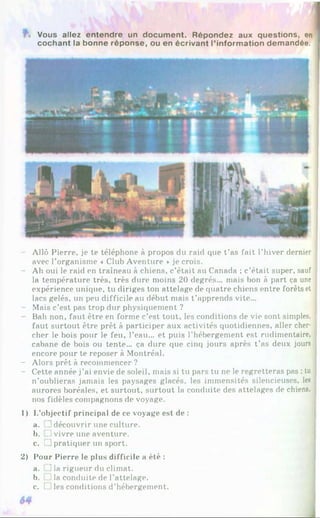 % Vous allez entendre un document. Répondez aux questions, en
cochant la bonne réponse, ou en écrivant l’information demandée.
Allô Pierre, je te téléphone à propos du raid que t’as fait l’hiver dernier
avec l’organisme « Club Aventure *je crois.
- Ah oui le raid en traîneau à chiens, c’était au Canada ; c’était super, sauf
la température très, très dure moins 20 degrés... mais bon à part ça une
expérience unique, tu diriges ton attelage de quatre chiens entre forêts et |
lacs gelés, un peu difficile au début mais t ’apprends vite...
- Mais c’est pas trop dur physiquement ?
- Bah non, faut être en forme c’est tout, les conditions de vie sont simples. |
faut surtout être prêt à participer aux activités quotidiennes, aller cher­
cher le bois pour le feu, l’eau... et puis l’hébergement est rudimentaire,
cabane de bois ou tente... ça dure que cinq jours après t’as deux jours
encore pour te reposer à Montréal.
- Alors prêt à recommencer ?
- Cette année j’ai envie de soleil, mais si tu pars tu ne le regretteras pas : tu
n’oublieras jamais les paysages glacés, les immensités silencieuses, les
aurores boréales, et surtout, surtout la conduite des attelages de chiens,
nos fidèles compagnons de voyage.
1) L’objectif principal de ce voyage est de :
a. Udécouvrir une culture.
b. J vivre une aventure.
c. !] pratiquer un sport.
2) Pour Pierre le plus difficile a été :
a. ] la rigueur du climat.
b. ] la conduite de l’attelage.
c. 1 les conditions d’hébergement.
 