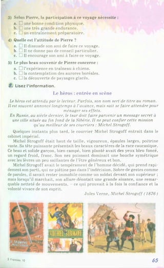 3) Selon Pierre, la participation à ce voyage nécessite :
a. □ une bonne condition physique.
b. □ une très grande endurance.
c. D un entraînement préparatoire.
4) Quelle est l’attitude de Pierre ?
a. !Il dissuade son ami de faire ce voyage.
b. □ Il ne donne pas de conseil particulier.
c. □ Il encourage son ami à faire ce voyage.
5) Le plus beau souvenir de Pierre concerne :
a. 1l’expérience en traîneau à chiens.
b. □ la contemplation des aurores boréales.
c. □ la découverte de paysages glacés.
ê» Lisez l’information.
Le héros :entrée en scène
Le héros est attendu par le lecteur. Parfois, son nom sert de titre au roman.
Il est souvent annoncé longtemps à l’avance, mais sait se faire attendre pour
ménager ses effets.
En Russie, au siècle dernier, le tsar doit faire parvenir un message secret à
une ville située au fin fond de la Sibérie. Il ne peut confier cette mission
qu’au meilleur de ses courriers : Michel Strogoff.
Quelques instants plus tard, le courrier Michel Strogoff entrait dans le
cabinet impérial.
Michel Strogoff était haut de taille, vigoureux, épaules larges, poitrine
vaste. Sa tête puissante présentait les beaux caractères de la race caucasique.
Ce beau et solide garçon, bien campé, bien planté avait des yeux bleu foncé,
un regard froid, franc. Son nez puissant dominait une bouche symétrique
avec les lèvres un peu saillantes de l'être généreux et bon.
Michel Strogoff avait le tempérament de l’homme décidé, qui prend rapi­
dement son parti, qui ne piétine pas dans l’indécision. Sobre de gestes comme
de paroles, il savait rester immobile comme un soldat devant son supérieur ;
mais lorsqu’il marchait, son allure dénotait une grande aisance, une remar­
quable netteté de mouvements, ce qui prouvait à la fois la confiance et la
volonté vivace de son esprit.
Jules Verne, Michel Strogoff ( 1876)
3 Frondas. 10 65
 