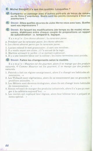 !
<7. Michel Strogoff n’a que des qualités. Lesquelles ?
10. Comparez ce passage avec d ’autres portraits de héros de romans
ou de films d’aventures. Quels sont les points communs à tous ces
aventuriers ?
/ / . Devoir. Dites quelles œuvres de Jules Verne vous avez lues. Quelles
sont vos impressions ?
/2 . Devoir. En faisant les modifications (de temps ou de mode) néces­
saires, établissez entre chaque couple de propositions un rapport
de subordination : a. temporel b. logique.
E x e m p l e : Les chiens aboient ; la caravane passe.
a. Pendant que la caravane passe, les chiens aboient.
b. Les chiens aboient parce que la caravane passe.
1. Lucien entend le mot grammaire ; il sort son revolver.
2. Il a voulu noyer son chien ; il l’a accusé de la rage.
3. Martine arrosait le jardin ; il se mettait à pleuvoir.
4. Il y a une lumière bleue sur la colline ; les extra-terrestres sont arrivés.
/3. Devoir. Faites les changements selon le modèle.
E x e m p l e : Maurice est fin gourmet, alors il ne mange que des produits
naturels. >
4
>Comme Maurice est fin gourmet, il ne mange que des produits
naturels.
1. Patrick a fait un régime amaigrissant, alors il a changé ses habitudes ali­
mentaires. -»
2. Les Thibault sont végétariens, alors ils ne consomment pas un gramme de
protéines animales. ->
3. Les Hétiers sont devenus écologistes, alors ils ont changé leurs habitudes
de consommation. -*
4. Simon refusait de manger des produits industriels, alors il n’a pas pu man­
ger à la cafétéria aujourd’hui. ->
5. Les invités ont expliqué leur régime, alors leur hôtesse leur a préparé un
menu spécial. ->
66
 