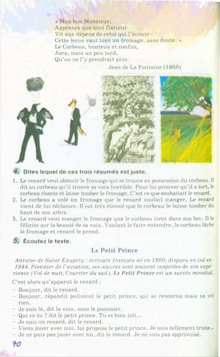 « Mon bon Monsieur,
Apprenez que tout flatteur
Vit aux dépens de celui qui l’écoute :
Cette leçon vaut bien un fromage, sans doute. *
Le Corbeau, honteux et confus,
Jura, mais un peu tard,
Qu’on ne l’y prendrait plus.
Jean de La Fontaine (1668)
4*. Dites lequel de ces trois résumés est juste.
1. Le renard veut obtenir le fromage qui se trouve en possession du corbeau. Il
dit au corbeau qu’il trouve sa voix horrible. Pour lui prouver qu’il a tort, le
corbeau chante et laisse tomber le fromage. C’est ce que souhaitait le renard.
2. Le corbeau a volé un fromage que le renard voulait manger. Le renard
vient de lui réclamer. Il est très étonné que le corbeau le laisse tomber du
haut de son arbre.
3. Le renard veut manger le fromage que le corbeau tient dans son bec. Il le
félicite sur la beauté de sa voix. Voulant le faire entendre, le corbeau lâche
le fromage et renard le prend.
5. Écoutez le texte.
Le Petit Prince
Antoine de Saint Exupéry : écrivain français né en 1900, disparu en vol en
1944. Pionnier de l'aviation, ses œuvres sont souvent inspirées de son expé
rience (Vol de nuit. Courrier du sud). Le Petit Prince est un succès mondial.
C’est alors qu’apparut le renard :
- Bonjour, dit le renard.
- Bonjour, répondit poliment le petit prince, qui se retourna mais ne vit
rien.
- Je suis là, dit la voix, sous le pommier.
- Qui es-tu ? dit le petit prince. Tu es bien joli...
- Je suis un renard, dit le renard.
- Viens jouer avec moi, lui proposa le petit prince. Je suis tellement triste...
- Je ne puis pas jouer avec toi, dit le renard. Je ne suis pas apprivoisé.
 