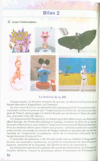 Bilan 2
/. Lisez l'information.
Le festival de la BI)
Chaque année, la dernière semaine de janvier, se déroule le Festival de la
Bande dessinée à Angoulême, en Charente.
Le jury vient de livrer un palmarès très représentatif de l’ouverture inter­
nationale voulue et promue par l’organisation du Festival. Le Genevois Zep.
père de Titeuf, personnage à la mèche blonde qui est devenu l’idole des préa­
dos, présidait cette 32*'édition.
Un Japonais (JirôTaniguchi), un Américain (Alex Robinson), un Allemand
(Ralf König), des Finlandais (Glomp et Laikku, lauréats du Prix de la bande
dessinée alternative), sans oublier l’inspiration iranienne de MarjaneSatrapi.
Prix du meilleur album pour Poulet aux prunes : rarement palmarès aura été
aussi ouvert, du rnanga au comics de longue haleine en passant par toutes les
facettes de l’inspiration européenne, reflet de la diversité culturelle de la
bande dessinée d’aujourd’hui.
L’ensemble du palmarès a été dévoilé jeudi soir au théâtre d ’A n g o u lê m e
devant une assistance nombreuse, en présence notamment de Jean-François
Lamour, ministre de la Jeunesse, des Sports et de la vie associative.
La cérémonie a permis d’exprimer des moments émouvants, et d’autres de
franche drôlerie, comme la prestation pleine d’innocence et d’humour du
 