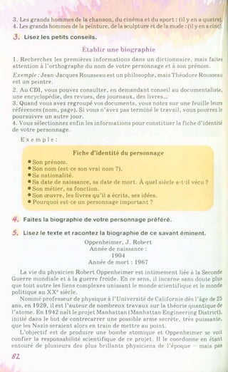 3. Les grands hommes de la chanson, du cinéma et du sport : (il y en a quatre).
4. Les grands hommes de la peinture, de la sculpture et de la mode :(il yen acinq).
3 . Lisez les petits conseils.
Établir une biographie
1. Recherchez les premières informations dans un dictionnaire, mais faites
attention à l’orthographe du nom de votre personnage et à son prénom.
Exemple :Jean-Jacques Rousseau est un philosophe, mais Théodore Rousseau
est un peintre.
2. Au CDI, vous pouvez consulter, en demandant conseil au documentaliste,
une encyclopédie, des revues, des journaux, des livres...
3. Quand vous avez regroupé vos documents, vous notez sur une feuille leurs
références (nom, page). Si vous n’avez pas terminé le travail, vous pourrez le
poursuivre un autre jour.
4. Vous sélectionnez enfin les informations pour constituer la fiche d’identité
de votre personnage.
E x e m p l e :
Fiche d’identité du personnage
• Son prénom.
• Son nom (est-ce son vrai nom ?).
•Sa nationalité.
• Sa date de naissance, sa date de mort. À quel siècle a-t-il vécu ?
• Son métier, sa fonction.
• Son œuvre, les livres qu’il a écrits, ses idées.
• Pourquoi est-ce un personnage important ?
Faites la biographie de votre personnage préféré.
5. Lisez le texte et racontez la biographie de ce savant éminent.
Oppenheimer, J. Robert
Année de naissance :
1904
Année de mort : 1967
La vie du physicien Robert Oppenheimer est intimement liée à la Seconde
Guerre mondiale et à la guerre froide. En ce sens, il incarne sans doute plus
que tout autre les liens complexes unissant le monde scientifique et le monde
politique au XX‘‘siècle.
Nommé professeur de physique à l’Université de Californie dès l’âge de 25
ans, en 1929, il est l’auteur de nombreux travaux sur la théorie quantique de
l’atome. En 1942 naît le projet Manhattan (Manhattan Engineering District),
initié dans le but de contrecarrer une possible arme secrète, très puissante,
que les Nazis seraient alors en train de mettre au point.
L’objectif est de produire une bombe atomique et Oppenheimer se voit
confier la responsabilité scientifique de ce projet. 1
1 le coordonne en étant
entouré de plusieurs des plus brillants physiciens de l’époque mais pas
81
 