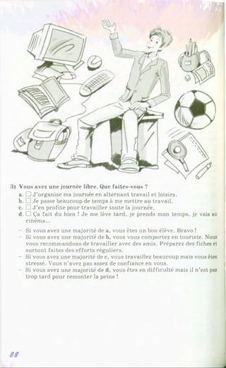 3) Vous avez une journée libre. Que faites-vous ?
a. □ J ’organise ma journée en alternant travail et loisirs.
b. □ Je passe beaucoup de temps à me mettre au travail.
c. L J J ’en profite pour travailler toute la journée.
d. □ Ça fait du bien ! Je me lève tard, je prends mon temps, je vais au
cinéma...
Si vous avez une majorité de a, vous êtes un bon élève. Bravo !
Si vous avez une majorité de b, vous vous comportez en touriste. Nous
vous recommandons de travailler avec des amis. Préparez des fiches et
surtout faites des efforts réguliers.
- Si vous avez une majorité de c, vous travaillez beaucoup mais vous êtes
stressé. Vous n’avez pas assez de confiance en vous.
Si vous avez une majorité de d, vous êtes en difficulté mais il n’est pas
trop tard pour remonter la peine !
SS
 