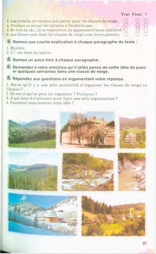 Vrai Faux ?
3. Les enfants ne veulent pas partir pour les classes de neige. □
4. Pendant ce séjour les enfants n’étudient pas.
5. Ils font du ski, ils se reposent et ils apprennent leurs matières. □
6. Les élèves vont dans les classes de neige avec leurs parents. □ □ □
4. Donnez une courte explication à chaque paragraphe du texte :
1. Mystère
2. L' oie dans les sapins
5. Donnez un autre titre à chaque paragraphe.
6. Demandez à votre am i(e)ce qu’il (elle) pense de cette idée de pass­
er quelques semaines dans une classe de neige.
f> Répondez aux questions en argumentant votre réponse.
1. Est-ce qu’il y a une telle possibilité d’organiser les classes de neige en
Ukraine ?
2. Où est-ce qu’on peut les organiser ? Pourquoi ?
3. Aqui faut-il s’adresser pour faire une telle organisation ?
4. Comment vous trouvez cette idée ?
 