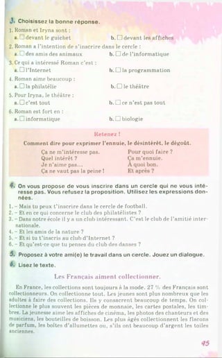 *• Choisissez la bonne réponse.
1. Roman et Iryna sont :
a. 1 devant le guichet b. □ devant les affiches
2. Roman a l’intention de s’inscrire dans le cercle :
a. L1des amis des animaux b. □ de l’informatique
3. Ce qui a intéressé Roman c’est :
a. □ l’Internet
4. Roman aime beaucoup :
a.D la philatélie
5. Pour Iryna, le théâtre :
a.D c’est tout
6. Roman est fort en :
a. J informatique
b. □ la programmation
b. □ le théâtre
b. □ ce n’est pas tout
b. □ biologie
Retenez !
Comment dire pour exprimer l’ennuie, le désintérêt, le dégoût.
Ça ne m’intéresse pas.
Quel intérêt ?
Je n’aime pas...
Ça ne vaut pas la peine !
•quoi faire
'ennuie.
?
4. On vous propose de vous inscrire dans un cercle qui ne vous inté­
resse pas. Vous refusez la proposition. Utilisez les expressions don­
nées.
1. - Mais tu peux t’inscrire dans le cercle de football.
2. - Et en ce qui concerne le club des philatélistes ?
3. - Dans notre école il y a un club intéressant. C’est le club de l’amitié inter­
nationale.
4. - Et les amis de la nature ?
5. - Et si tu t’inscris au club d’Internet ?
6. - Et qu’est-ce que tu penses du club des danses ?
5. Proposez à votre ami(e) le travail dans un cercle. Jouez un dialogue.
6. Lisez le texte.
Les Français aiment collectionner.
En France, les collections sont toujours à la mode. 27 % des Français sont
collectionneurs. On collectionne tout. Les jeunes sont plus nombreux que les
adultes à faire des collections. Ils y consacrent beaucoup de temps. On col­
lectionne le plus souvent les pièces de monnaie, les cartes postales, les tim­
bres. La jeunesse aime les affiches de cinéma, les photos des chanteurs et des
musiciens, les bouteilles de boisson. Les plus âgés collectionnent les flacons
de parfum, les boîtes d’allumettes ou, s’ils ont beaucoup d’argent les toiles
anciennes.
 