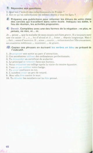 f ’. Répondez aux questions.
1. Quel est l’intérêt des collectionneurs en France ?
2. Est-ce qu’on collectionne les mêmes objets à tous les âges ?
8 . Préparez une publicitaire pour informer les élèves de votre classe
des cercles qui travaillent dans votre école. Indiquez les dates, le
lieu de réunion, les activités proposées.
8. Devoir. Complétez avec une des formes de la négation : ne plus, ne
jamais, ne rien, ni... ni.
Je ... pense ... que la maladie de mon cousin soit bien grave. Il a toujours mené
une vie saine : il ... a ... bu d’alcool et il ... fume ... depuis longtemps. Mais il
... fait... assez d’exercice. Il... aime ...courir,... même marcher! Heureusement,
ses examens médicaux ... montrent... de grave.
10. Copiez ces phrases en écrivant les verbes en bleu au présent de
l’indicatif.
1. Je proposer une sortie au parc d’attraction.
2. Ces secrétaires utiliser des ordinateurs perfectionnés.
3. Tu demander un certificat de scolarité.
4. Le principal se trouver dans son bureau.
5. Nous retourner au collège après la visite du centre équestre.
6. Vous ne pas oublier votre badge.
7. Tu avoir confiance en toi.
8. L’autobus avoir un peu de retard.
9. Mon vélo être contre le mur.
10. Tu dévaler les escaliers car tu être pressé.
86
 