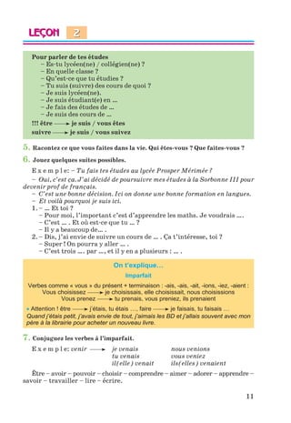 11
Pour parler de tes études
– Es-tu lycéen(ne) / collégien(ne) ?
– En quelle classe ?
– Qu’est-ce que tu étudies ?
– Tu suis (suivre) des cours de quoi ?
– Je suis lycéen(ne).
– Je suis étudiant(e) en …
– Je fais des études de …
– Je suis des cours de …
!!! être je suis / vous êtes
suivre je suis / vous suivez
5. Racontez ce que vous faites dans la vie. Qui êtes-vous ? Que faites-vous ?
6. Jouez quelques suites possibles.
E x e m p l e: – Tu fais tes études au lycée Prosper Mérimée ?
– Oui, c’est ça. J’ai décidé de poursuivre mes études à la Sorbonne III pour
devenir prof de français.
– C’est une bonne décision. Ici on donne une bonne formation en langues.
– Et voilà pourquoi je suis ici.
1. – … Et toi ?
– Pour moi, l’important c’est d’apprendre les maths. Je voudrais ….
– C’est … . Et où est-ce que tu … ?
– Il y a beaucoup de… .
2. – Dis, j’ai envie de suivre un cours de … . Ça t’intéresse, toi ?
– Super ! On pourra y aller … .
– C’est trois …. par …, et il y en a plusieurs : … .
On t’explique…
Imparfait
Verbes comme « vous » du présent + terminaison : -ais, -ais, -ait, -ions, -iez, -aient :
Vous choisissez je choisissais, elle choisissait, nous choisissions
Vous prenez tu prenais, vous preniez, ils prenaient
 Attention ! être j’étais, tu étais …, faire je faisais, tu faisais …
Quand j’étais petit, j’avais envie de tout, j’aimais les BD et j’allais souvent avec mon
père à la librairie pour acheter un nouveau livre.
7. Conjuguez les verbes à l’imparfait.
E x e m p l e: venir je venais nous venions
tu venais vous veniez
il(elle) venait ils(elles) venaient
Être – avoir – pouvoir – choisir – comprendre – aimer – adorer – apprendre –
savoir – travailler – lire – écrire.
2
Klimenko_JuM_Fr_m_10-1ukr.indd 11 29.06.2010 16:05:11
 