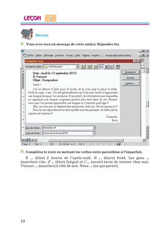 12
Devoir
8. Vous avez reçu un message de votre ami(e). Répondez-lui.
Date : Jeudi le 12 septembre 2010
À: François
Objet : Composition
Salut !
J’ai un devoir à faire pour le lycée, et je crois que tu peux m’aider.
Voilà le sujet, c’est : On dit généralement qu’il est plus facile d’apprendre
une langue lorsque l’on est jeune. Et pourtant, les motivations par lesquelles
on apprend une langue surgissent parfois plus tard dans la vie. Pensez-
vous que l’on puisse apprendre une langue à n’importe quel âge ?
Moi, je crois que ça dépend des personnes, bien sûr. Qu’en penses-tu ?
Peux-tu me répondre et me dire quelles sont tes pensées, et celles de tes
copains et copines ?
À bientôt.
Boris
9. Complétez le texte en mettant les verbes entre parenthèse à l’imparfait.
Il … (être) 2 heures de l’après-midi. Il … (faire) froid. Les gens …
(marcher) vite. J’… (être) fatigué et j’… (avoir) envie de rentrer chez moi.
Vincent … (marcher) à côté de moi. Nous … (ne pas parler).
2
Klimenko_JuM_Fr_m_10-1ukr.indd 12 29.06.2010 16:05:11
 